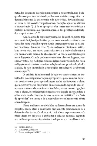 petuador do ensino baseado na instrução e no controle, não é ade-
quado ao equacionamento de problemas sociais emergentes e ao
desenvolvimento da autonomia e da autocrítica. Saviani destaca-
se, entre os críticos do computador na educação, apesar de afirmar
a importância “(...) de se apropriar dos instrumentos teóricos e
práticos necessários ao equacionamento dos problemas detecta-
dos na prática social” 35.
         A idéia de rede como representação do conhecimento traz
uma contribuição significativa para a compreensão das teorias ar-
ticuladas neste trabalho e para outras interconexões que se estabe-
lecem adiante. Em uma rede, “(...) as relações entretecem, articu-
lam-se em teias, em redes, construída social e individualmente, e
em permanente estado de atualização”. A rede é constituída por
nós e ligações. Os nós podem representar objetos, lugares, pes-
soas, eventos, etc. As ligações são as relações entre os nós. Os nós e
as ligações entre as teorias criam relações de reciprocidade, de du-
alidade, de não-linearidade, de múltiplas articulações, de abertura
a mudanças36.
         O critério fundamental de que os conhecimentos tra-
balhados no computador sejam apropriáveis pode romper barrei-
ras, ao fazer com que a aprendizagem tenha sentido para o aluno
que desenvolve seus programas ou acessa a rede, segundo seus in-
teresses e necessidades e insere, também, novos nós ou ligações.
Para o aluno, o conhecimento necessário é aquele que o ajudará a
obter mais conhecimento. A isso, denomina matética37 – a “arte
de aprender” no sentido de desenvolver o conhecimento sobre
aprendizagem.
         Nesse ambiente, as atividades se desenvolvem em torno de
projetos, não se atêm a conteúdos previamente estabelecidos ou a
determinados temas. Os alunos são incitados a expressar suas pró-
prias idéias em projetos, a explicitar a solução adotada, segundo
seu estilo de pensamento, a testar e a depurar seu trabalho e a em-

35. IBDEM, 1985:81
36. MACHADO, 1995:138
37. Termo usado por PAPERT, 1995: 125


                                                                   33
 
