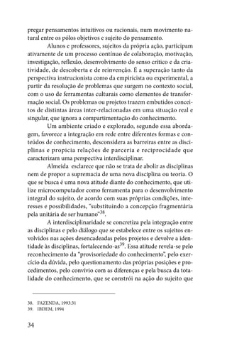 pregar pensamentos intuitivos ou racionais, num movimento na-
tural entre os pólos objetivos e sujeito do pensamento.
        Alunos e professores, sujeitos da própria ação, participam
ativamente de um processo contínuo de colaboração, motivação,
investigação, reflexão, desenvolvimento do senso crítico e da cria-
tividade, de descoberta e de reinvenção. É a superação tanto da
perspectiva instrucionista como da empiricista ou experimental, a
partir da resolução de problemas que surgem no contexto social,
com o uso de ferramentas culturais como elementos de transfor-
mação social. Os problemas ou projetos trazem embutidos concei-
tos de distintas áreas inter-relacionadas em uma situação real e
singular, que ignora a compartimentação do conhecimento.
        Um ambiente criado e explorado, segundo essa aborda-
gem, favorece a integração em rede entre diferentes formas e con-
teúdos de conhecimento, desconsidera as barreiras entre as disci-
plinas e propicia relações de parceria e reciprocidade que
caracterizam uma perspectiva interdisciplinar.
        Almeida esclarece que não se trata de abolir as disciplinas
nem de propor a supremacia de uma nova disciplina ou teoria. O
que se busca é uma nova atitude diante do conhecimento, que uti-
lize microcomputador como ferramenta para o desenvolvimento
integral do sujeito, de acordo com suas próprias condições, inte-
resses e possibilidades, “substituindo a concepção fragmentária
pela unitária de ser humano”38.
        A interdisciplinaridade se concretiza pela integração entre
as disciplinas e pelo diálogo que se estabelece entre os sujeitos en-
volvidos nas ações desencadeadas pelos projetos e devolve a iden-
tidade às disciplinas, fortalecendo-as39. Essa atitude revela-se pelo
reconhecimento da “provisoriedade do conhecimento”, pelo exer-
cício da dúvida, pelo questionamento das próprias posições e pro-
cedimentos, pelo convívio com as diferenças e pela busca da tota-
lidade do conhecimento, que se constrói na ação do sujeito que


38. FAZENDA, 1993:31
39. IBDEM, 1994


34
 