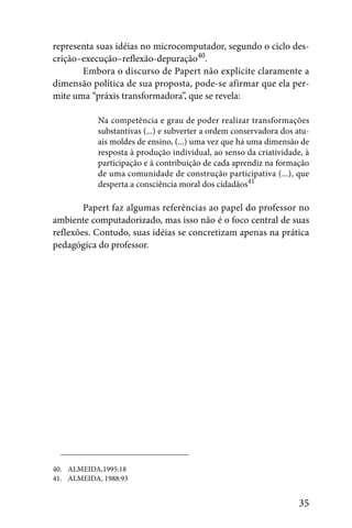 representa suas idéias no microcomputador, segundo o ciclo des-
crição–execução–reflexão-depuração40.
       Embora o discurso de Papert não explicite claramente a
dimensão política de sua proposta, pode-se afirmar que ela per-
mite uma “práxis transformadora”, que se revela:

            Na competência e grau de poder realizar transformações
            substantivas (...) e subverter a ordem conservadora dos atu-
            ais moldes de ensino, (...) uma vez que há uma dimensão de
            resposta à produção individual, ao senso da criatividade, à
            participação e à contribuição de cada aprendiz na formação
            de uma comunidade de construção participativa (...), que
            desperta a consciência moral dos cidadãos41

        Papert faz algumas referências ao papel do professor no
ambiente computadorizado, mas isso não é o foco central de suas
reflexões. Contudo, suas idéias se concretizam apenas na prática
pedagógica do professor.




40. ALMEIDA,1995:18
41. ALMEIDA, 1988:93


                                                                     35
 