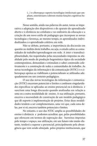 (...) o ciberespaço suporta tecnologias intelectuais que am-
           pliam, exteriorizam e alteram muitas funções cognitivas hu-
           manas.

         Nesse sentido, ainda nas palavras do autor, torna-se impe-
rativa a adaptação dos dispositivos e do aparato do aprendizado
aberto e à distância no cotidiano e no ordinário da educação e a
criação de um novo estilo de pedagogia que incorpore as novas
tecnologias e favoreça, ao mesmo tempo, os aprendizados indivi-
dualizados e o aprendizado coletivo, em rede.
         Não se debate, portanto, a importância da discussão em
questão no âmbito deste trabalho, ou seja, o estudo sobre as comu-
nidades de trabalho/aprendizagem em rede. A inter e transdisci-
plinariedade, tão requisitadas pelas necessidades impostas na atu-
alidade pelo modo de produção hegemônico típico da sociedade
contemporânea, demandam e estimulam o saber construído cole-
tivamente e a construção de redes e comunidades de trabalho. As
novas tecnologias da informação e da comunicação (NTIC) e o ci-
berespaço apenas as viabilizam e potencializam se utilizadas ade-
quadamente em um contexto pedagógico.
         O uso das novas tecnologias da informação e comunica-
ção (NTIC) encerram potenciais e limites e conferem singularida-
des específicas se aplicadas ao ensino presencial ou à distância e
suscitam uma longa discussão quando analisadas em relação a
uma ou a outra modalidade de ensino. A sua utilização, portanto,
encerra a necessidade de construção de um modelo pedagógico
que dê suporte à implementação de projetos. Estas duas modali-
dades tendem a ser complementares, uma vez que, cada uma de-
las, por si só, encerra também potenciais e limites.
         No entanto, o uso das NTIC amplia as possibilidades do
ensino à distância e podemos acreditar, que, pelas possibilidades
que oferecem em termos de superação das barreiras impostas
pelo tempo e espaço, sua utilização, em um futuro não muito dis-
tante, tenderá a superar a presencial, principalmente pela abran-
gência que vem sendo almejada pelos projetos institucionais, que



                                                                    37
 
