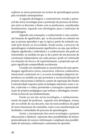 explorar os novos potenciais em termos de aprendizagem postos
pela sociedade contemporânea.
         A segunda abordagem, a construtivista, ressalta o poten-
cial das novas tecnologias para a promoção do processo de intera-
ção entre os discentes e destes com os professores, considerados
fundamentais, segundo esta abordagem, para a realização da
aprendizagem.
         Segundo esta concepção, o conhecimento é uma constru-
ção humana de significados, que se dá ancorado no contexto em
que as pessoas aprendem e que se opera a partir do estímulo cau-
sado pelo desejo ou necessidade. Sendo assim, o processo de
aprendizagem verdadeiramente significativo, ou seja, que atribui e
adquire significado, é individual e, o conhecimento não pode ser
transmitido, na medida em que se dá a partir de um processo de
construção independente em cada pessoa e pode ser otimizado
em situações de trocas e de experimentação, a proporção que ad-
quire significado compartilhado socialmente.
         Levando em consideração as características de uma apren-
dizagem significativa (ativa; construtiva; reflexiva; colaborativa;
intencional; contextual; etc.), as novas tecnologias adquirem im-
portância na medida em que permitem a reconceitualização de
projetos educacionais à distância a partir da superação dos limites
à interatividade impostos pelas tecnologias anteriores como o rá-
dio, a televisão e o vídeo, permitindo a concepção e operacionali-
zação de projetos pedagógicos que tenham a abordagem constru-
tivista na base de sua fundamentação.
         Frente ao uso das novas tecnologias, o redimensiona-
mento do papel do professor, segundo esta abordagem, avança
não no sentido do seu descarte, mas da transcendência do papel
de mero transmissor de conteúdos, rumo à sua transformação em
facilitador e estimulador do processo de aprendizagem.
         Assim, a incorporação das novas tecnologias a projetos
educacionais à distância suportam duas possibilidades de leitura:
potencialização do acesso à informação e ampliação das possibili-
dades de interação, colaboração e autonomia do aprendiz.


40
 