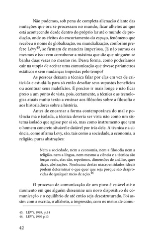 Não podemos, sob pena de completa alienação diante das
mutações que ora se processam no mundo, ficar alheios ao que
está acontecendo desde dentro do próprio lar até o mundo de pro-
dução, onde os efeitos do encurtamento do espaço, fenômeno que
recebeu o nome de globalização, ou mundialização, conforme pre-
fere Lévy45, se firmam de maneira imperiosa. Já não somos os
mesmos e isso vem corroborar a máxima que diz que ninguém se
banha duas vezes no mesmo rio. Dessa forma, como poderíamos
cair na utopia de aceitar uma comunicação que tivesse parâmetros
estáticos e sem mudanças impostas pelo tempo?
         As pessoas deixam a técnica falar por elas em vez de cri-
ticá-la e estudá-la para só então desafiar seus supostos benefícios
ou acentuar seus malefícios. É preciso ir mais longe e não ficar
preso a um ponto de vista, pois, certamente, a técnica e as tecnolo-
gias atuais muito terão a ensinar aos filósofos sobre a filosofia e
aos historiadores sobre a história.
         Antes de encarnar a forma contemporânea do mal e po-
tência má e isolada, a técnica deveria ser vista não como um sis-
tema isolado que agisse por si só, mas como instrumento que tem
o homem concreto situável e datável por trás dele. A técnica e a ci-
ência, como afirma Levy, são, tais como a sociedade, a economia, a
religião, puras abstrações:

             Nem a sociedade, nem a economia, nem a filosofia nem a
             religião, nem a língua, nem mesmo a ciência e a técnica são
             forças reais, elas são, repetimos, dimensões de análise, quer
             dizer, abstrações. Nenhuma destas macroentidades ideais
             podem determinar o que quer que seja porque são despro-
             vidas de qualquer meio de ação.46

       O processo de comunicação de um povo é estável até o
momento em que alguém dissemine um novo dispositivo de co-
municação e o equilíbrio de até então seja desestruturado. Foi as-
sim com a escrita, o alfabeto, a impressão, com os meios de comu-

45. LÉVY, 1998, p.14
46. LÉVY, 1990 p.13


42
 