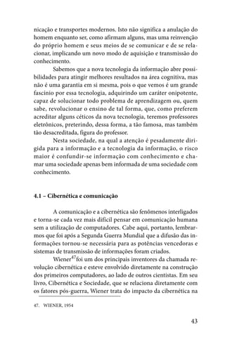 nicação e transportes modernos. Isto não significa a anulação do
homem enquanto ser, como afirmam alguns, mas uma reinvenção
do próprio homem e seus meios de se comunicar e de se rela-
cionar, implicando um novo modo de aquisição e transmissão do
conhecimento.
        Sabemos que a nova tecnologia da informação abre possi-
bilidades para atingir melhores resultados na área cognitiva, mas
não é uma garantia em si mesma, pois o que vemos é um grande
fascínio por essa tecnologia, adquirindo um caráter onipotente,
capaz de solucionar todo problema de aprendizagem ou, quem
sabe, revolucionar o ensino de tal forma, que, como preferem
acreditar alguns céticos da nova tecnologia, teremos professores
eletrônicos, preterindo, dessa forma, a tão famosa, mas também
tão desacreditada, figura do professor.
        Nesta sociedade, na qual a atenção é pesadamente diri-
gida para a informação e a tecnologia da informação, o risco
maior é confundir-se informação com conhecimento e cha-
mar uma sociedade apenas bem informada de uma sociedade com
conhecimento.


4.1 – Cibernética e comunicação

        A comunicação e a cibernética são fenômenos interligados
e torna-se cada vez mais difícil pensar em comunicação humana
sem a utilização de computadores. Cabe aqui, portanto, lembrar-
mos que foi após a Segunda Guerra Mundial que a difusão das in-
formações tornou-se necessária para as potências vencedoras e
sistemas de transmissão de informações foram criados.
        Wiener47foi um dos principais inventores da chamada re-
volução cibernética e esteve envolvido diretamente na construção
dos primeiros computadores, ao lado de outros cientistas. Em seu
livro, Cibernética e Sociedade, que se relaciona diretamente com
os fatores pós-guerra, Wiener trata do impacto da cibernética na

47. WIENER, 1954


                                                              43
 