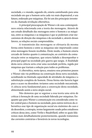 sociedade, e o mundo, segundo ele, estaria caminhando para uma
sociedade em que o homem seria cada vez mais dispensável, e seu
futuro, ordenado por máquinas. Ele foi um dos principais invento-
res da chamada revolução cibernética.
         A principal preocupação de Wiener e de seus contemporâ-
neos estaria relacionada com a teoria das mensagens. Através de
um estudo detalhado das mensagens entre o homem e as máqui-
nas, entre as máquinas e as máquinas é que se poderiam criar me-
canismos de direção das máquinas e da sociedade e, através desses
fatores, as relações sociais compreendidas.
         A transmissão das mensagens se efetuaria da mesma
forma entre homens e entre as máquinas não importando como
estas mensagens fossem recebidas. Deste modo, o homem estaria
cercado de limites quanto à comunicação, ao contrário da comu-
nicação entre as máquinas, que estava fadada a desempenhar o
principal papel na sociedade pós-guerra que surgia. A finalidade
desta nova ciência seria criar uma sociedade perfeita, regida por
máquinas que trariam a solução para todos os problemas.
         A cibernética, nesta época, ensaiava seus primeiros passos
e Wiener não via problemas na construção dessa nova sociedade,
acreditando na ilimitada capacidade de atividades da máquina e a
substituição completa do homem. Dessa forma não haveria lugar
para o acaso ou desordem: teríamos uma sociedade mecanizada.
A ciência seria fundamental para a construção desta sociedade,
alimentando assim a nova utopia social.
         Não demorou que se seguisse a essa teoria uma série de
críticas à formação de uma sociedade liderada por máquinas. En-
quanto que para Wiener a comunicação era considerada como va-
lor central para o homem na sociedade, para outros teóricos da ci-
bernética esse tipo de organização social era sinônimo do caos e
da desordem, a entropia, termo largamente usado pelos estudiosos
críticos dessa área, como Virilio e Baudrillard, sobre os quais fala-
remos mais detalhadamente posteriormente, quando trataremos
das correntes contrárias e favoráveis às novas tecnologias.



44
 