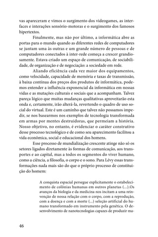 vas apareceram e vimos o surgimento dos videogames, as inter-
faces e interações sensório-motoras e o surgimento dos famosos
hipertextos.
         Finalmente, mas não por último, a informática abre as
portas para o mundo quando as diferentes redes de computadores
se juntam uma às outras e um grande número de pessoas e de
computadores conectados à inter-rede começa a crescer grandio-
samente. Estava criado um espaço de comunicação, de sociabili-
dade, de organização e de negociação: a sociedade em rede.
         Aliando eficiência cada vez maior dos equipamentos,
como velocidade, capacidade de memória e taxas de transmissão,
à baixa contínua dos preços dos produtos de informática, pode-
mos entender a influência exponencial da informática em nossas
vidas e as mutações culturais e sociais que a acompanham. Talvez
pareça lógico que muitas mudanças qualitativas aproveitarão esta
onda e, certamente, irão alterá-la, revertendo o quadro de uso so-
cial do virtual. Este é um caminho que talvez não possamos impe-
dir, se nos basearmos nos exemplos de tecnologia transformada
em armas por mentes destruidoras, que permeiam a história.
Nosso objetivo, no entanto, é evidenciar o caráter construtivo
desse processo tecnológico e de como seu aparecimento facilitou a
vida econômica, social e educacional dos homens.
         Esse processo de mundialização crescente atinge não só os
setores ligados diretamente às formas de comunicação, aos trans-
portes e ao capital, mas a todos os segmentos do viver humano,
como a ciência, a filosofia, o corpo e o sono. Para Lévy essas trans-
formações nada mais são do que o próprio processo de constitui-
ção do homem:

            A conquista espacial persegue explicitamente o estabeleci-
            mento de colônias humanas em outros planetas (...).Os
            avanços da biologia e da medicina nos incitam a uma rein-
            venção de nossa relação com o corpo, com a reprodução,
            com a doença e com a morte (...) seleção artificial do hu-
            mano transformado em instrumento pela genética. O de-
            senvolvimento de nanotecnologias capazes de produzir ma-


46
 