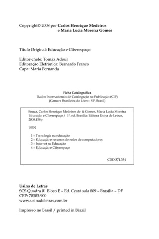 Copyright© 2008 por Carlos Henrique Medeiros
Copyright© 2008 por e Maria Lucia Moreira Gomes



Título Original: Educação e Ciberespaço

Editor-chefe: Tomaz Adour
Editoração Eletrônica: Bernardo Franco
Capa: Maria Fernanda




                             Ficha Catalográfica
            Dados Internacionais de Catalogação na Publicação (CIP)
                    (Camara Brasileira do Livro - SP, Brasil)


     Souza, Carlos Henrique Medeiros de & Gomes, Maria Lucia Moreira
     Educação e Ciberespaço / 1ª. ed. Brasilia: Editora Usina de Letras,
     2008.158p

     ISBN

      1 – Tecnologia na educação
      2 – Educação e recursos de redes de computadores
      3 – Internet na Educação
      4 – Educação e Ciberespaço


                                                            CDD 371.334




Usina de Letras
SCS Quadra 01 Bloco E – Ed. Ceará sala 809 – Brasília – DF
CEP: 70303-900
www.usinadeletras.com.br

Impresso no Brasil / printed in Brazil



2
 