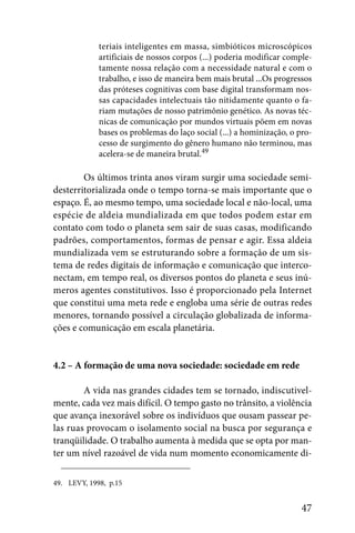 teriais inteligentes em massa, simbióticos microscópicos
             artificiais de nossos corpos (...) poderia modificar comple-
             tamente nossa relação com a necessidade natural e com o
             trabalho, e isso de maneira bem mais brutal ...Os progressos
             das próteses cognitivas com base digital transformam nos-
             sas capacidades intelectuais tão nitidamente quanto o fa-
             riam mutações de nosso patrimônio genético. As novas téc-
             nicas de comunicação por mundos virtuais põem em novas
             bases os problemas do laço social (...) a hominização, o pro-
             cesso de surgimento do gênero humano não terminou, mas
             acelera-se de maneira brutal.49

        Os últimos trinta anos viram surgir uma sociedade semi-
desterritorializada onde o tempo torna-se mais importante que o
espaço. É, ao mesmo tempo, uma sociedade local e não-local, uma
espécie de aldeia mundializada em que todos podem estar em
contato com todo o planeta sem sair de suas casas, modificando
padrões, comportamentos, formas de pensar e agir. Essa aldeia
mundializada vem se estruturando sobre a formação de um sis-
tema de redes digitais de informação e comunicação que interco-
nectam, em tempo real, os diversos pontos do planeta e seus inú-
meros agentes constitutivos. Isso é proporcionado pela Internet
que constitui uma meta rede e engloba uma série de outras redes
menores, tornando possível a circulação globalizada de informa-
ções e comunicação em escala planetária.


4.2 – A formação de uma nova sociedade: sociedade em rede

        A vida nas grandes cidades tem se tornado, indiscutivel-
mente, cada vez mais difícil. O tempo gasto no trânsito, a violência
que avança inexorável sobre os indivíduos que ousam passear pe-
las ruas provocam o isolamento social na busca por segurança e
tranqüilidade. O trabalho aumenta à medida que se opta por man-
ter um nível razoável de vida num momento economicamente di-

49. LEVY, 1998, p.15


                                                                      47
 
