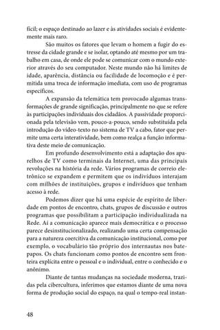 fícil; o espaço destinado ao lazer e às atividades sociais é evidente-
mente mais raro.
          São muitos os fatores que levam o homem a fugir do es-
tresse da cidade grande e se isolar, optando até mesmo por um tra-
balho em casa, de onde ele pode se comunicar com o mundo exte-
rior através do seu computador. Neste mundo não há limites de
idade, aparência, distância ou facilidade de locomoção e é per-
mitida uma troca de informação imediata, com uso de programas
específicos.
          A expansão da telemática tem provocado algumas trans-
formações de grande significação, principalmente no que se refere
às participações individuais dos cidadãos. A passividade proporci-
onada pela televisão vem, pouco-a-pouco, sendo substituída pela
introdução do vídeo-texto no sistema de TV a cabo, fator que per-
mite uma certa interatividade, bem como realça a função informa-
tiva deste meio de comunicação.
          Em profundo desenvolvimento está a adaptação dos apa-
relhos de TV como terminais da Internet, uma das principais
revoluções na história da rede. Vários programas de correio ele-
trônico se expandem e permitem que os indivíduos interajam
com milhões de instituições, grupos e indivíduos que tenham
acesso à rede.
          Podemos dizer que há uma espécie de espírito de liber-
dade em pontos de encontro, chats, grupos de discussão e outros
programas que possibilitam a participação individualizada na
Rede. Aí a comunicação aparece mais democrática e o processo
parece desinstitucionalizado, realizando uma certa compensação
para a natureza coercitiva da comunicação institucional, como por
exemplo, o vocabulário tão próprio dos internautas nos bate-
papos. Os chats funcionam como pontos de encontro sem fron-
teira explícita entre o pessoal e o individual, entre o conhecido e o
anônimo.
          Diante de tantas mudanças na sociedade moderna, trazi-
das pela cibercultura, inferimos que estamos diante de uma nova
forma de produção social do espaço, na qual o tempo-real instan-


48
 