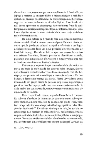 tâneo é um tempo sem tempo e o novo dia-a-dia é destituído de
espaço e matéria. A imagem-fluxo, a presentificação, a realidade
virtual e as diversas possibilidades de comunicação no ciberespaço
sugerem um novo ambiente: as cidades digitais. A realidade vir-
tual que se apresenta no ciberespaço não é somente fruto de con-
templação sensorial das imagens e troca de informações, mas uma
forma objetiva de ser da nova materialidade do arranjo social em
redes de comunicação.
         Há uma cultura se firmando fora dos espaços materiais
através das telecidades, como chamam alguns. Estamos diante de
outro tipo de produção cultural na qual a referência a um lugar
desaparece e diante disso um novo processo de conceituação de
território emerge. Devido ao fato de que no espaço cibernético
não existem fronteiras, diversas pessoas se identificam na rede,
passando a ter uma relação afetiva com o espaço virtual que não
deixa de ser uma forma de territorialização.
         Entre outros aspectos importantes da cidade eletrônica te-
mos a ausência de mobilidade das pessoas e dos serviços, fatores
que se tornam verdadeiras barreiras físicas na cidade real. O cibe-
respaço nos permite evitar o tráfego, a violência urbana, a fila dos
bancos, a demora na entrega das cartas. Pierre Lévy afirma que a
inserção de um grupo maior de pessoas, empresas e organizações
políticas no ciberespaço pode provocar um esvaziamento da ci-
dade real e, em contrapartida, um povoamento sem fronteiras de
uma cidade eletrônica.
         Uma comunidade virtual, segundo Pierre Lévy, é constru-
ída sobre as afinidades de interesses, de conhecimentos, sobre pro-
jetos mútuos, em um processo de cooperação ou de troca, tudo
isso independentemente das proximidades geográficas e das filia-
ções institucionais50. Ele afirma ainda que as relações sociais no
ciberespaço não excluem as emoções fortes, não desaparecendo a
responsabilidade individual nem a opinião pública e seu julga-
mento. Os encontros físicos também não são substituídos na rede,
mas constituem um complemento ou um adicional. Através da

50.   LÉVY,1999, p. 127


                                                                 49
 