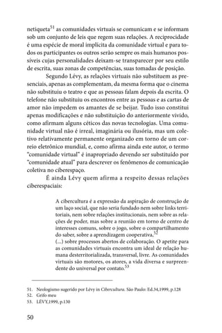 netiqueta51 as comunidades virtuais se comunicam e se informam
sob um conjunto de leis que regem suas relações. A reciprocidade
é uma espécie de moral implícita da comunidade virtual e para to-
dos os participantes os outros serão sempre os mais humanos pos-
síveis cujas personalidades deixam-se transparecer por seu estilo
de escrita, suas zonas de competências, suas tomadas de posição.
         Segundo Lévy, as relações virtuais não substituem as pre-
senciais, apenas as complementam, da mesma forma que o cinema
não substituiu o teatro e que as pessoas falam depois da escrita. O
telefone não substituiu os encontros entre as pessoas e as cartas de
amor não impedem os amantes de se beijar. Tudo isso constitui
apenas modificações e não substituição do anteriormente vivido,
como afirmam alguns céticos das novas tecnologias. Uma comu-
nidade virtual não é irreal, imaginária ou ilusória, mas um cole-
tivo relativamente permanente organizado em torno de um cor-
reio eletrônico mundial, e, como afirma ainda este autor, o termo
“comunidade virtual” é inapropriado devendo ser substituído por
“comunidade atual” para descrever os fenômenos de comunicação
coletiva no ciberespaço.
         É ainda Lévy quem afirma a respeito dessas relações
ciberespaciais:

              A cibercultura é a expressão da aspiração de construção de
              um laço social, que não seria fundado nem sobre links terri-
              toriais, nem sobre relações institucionais, nem sobre as rela-
              ções de poder, mas sobre a reunião em torno de centro de
              interesses comuns, sobre o jogo, sobre o compartilhamento
              do saber, sobre a aprendizagem cooperativa,52
              (...) sobre processos abertos de colaboração. O apetite para
              as comunidades virtuais encontra um ideal de relação hu-
              mana desterritorializada, transversal, livre. As comunidades
              virtuais são motores, os atores, a vida diversa e surpreen-
              dente do universal por contato.53


51. Neologismo sugerido por Lévy in Cibercultura. São Paulo: Ed.34,1999, p.128
52. Grifo meu
53. LÉVY,1999, p.130


50
 