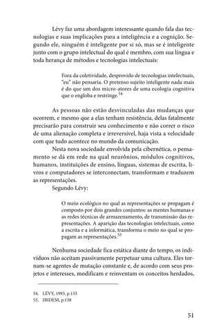 Lévy faz uma abordagem interessante quando fala das tec-
nologias e suas implicações para a inteligência e a cognição. Se-
gundo ele, ninguém é inteligente por si só, mas se é inteligente
junto com o grupo intelectual do qual é membro, com sua língua e
toda herança de métodos e tecnologias intelectuais:

             Fora da coletividade, desprovido de tecnologias intelectuais,
             “eu” não pensaria. O pretenso sujeito inteligente nada mais
             é do que um dos micro-atores de uma ecologia cognitiva
             que o engloba e restringe.54

        As pessoas não estão desvinculadas das mudanças que
ocorrem, e mesmo que a elas tenham resistência, delas fatalmente
precisarão para construir seu conhecimento e não correr o risco
de uma alienação completa e irreversível, haja vista a velocidade
com que tudo acontece no mundo da comunicação.
        Nesta nova sociedade envolvida pela cibernética, o pensa-
mento se dá em rede na qual neurônios, módulos cognitivos,
humanos, instituições de ensino, línguas, sistemas de escrita, li-
vros e computadores se interconectam, transformam e traduzem
as representações.
        Segundo Lévy:

             O meio ecológico no qual as representações se propagam é
             composto por dois grandes conjuntos: as mentes humanas e
             as redes técnicas de armazenamento, de transmissão das re-
             presentações. A aparição das tecnologias intelectuais, como
             a escrita e a informática, transforma o meio no qual se pro-
             pagam as representações.55

         Nenhuma sociedade fica estática diante do tempo, os indi-
víduos não aceitam passivamente perpetuar uma cultura. Eles tor-
nam-se agentes de mutação constante e, de acordo com seus pro-
jetos e interesses, modificam e reinventam os conceitos herdados,


54. LÉVY, 1993, p.135
55. IBIDEM, p.138


                                                                       51
 