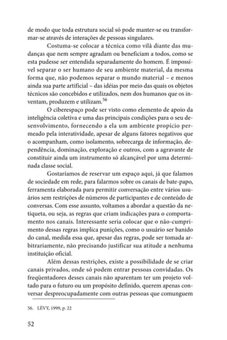 de modo que toda estrutura social só pode manter-se ou transfor-
mar-se através de interações de pessoas singulares.
         Costuma-se colocar a técnica como vilã diante das mu-
danças que nem sempre agradam ou beneficiam a todos, como se
esta pudesse ser entendida separadamente do homem. É impossí-
vel separar o ser humano de seu ambiente material, da mesma
forma que, não podemos separar o mundo material – e menos
ainda sua parte artificial – das idéias por meio das quais os objetos
técnicos são concebidos e utilizados, nem dos humanos que os in-
ventam, produzem e utilizam.56
         O ciberespaço pode ser visto como elemento de apoio da
inteligência coletiva e uma das principais condições para o seu de-
senvolvimento, fornecendo a ela um ambiente propício per-
meado pela interatividade, apesar de alguns fatores negativos que
o acompanham, como isolamento, sobrecarga de informação, de-
pendência, dominação, exploração e outros, com a agravante de
constituir ainda um instrumento só alcançável por uma determi-
nada classe social.
         Gostaríamos de reservar um espaço aqui, já que falamos
de sociedade em rede, para falarmos sobre os canais de bate-papo,
ferramenta elaborada para permitir conversação entre vários usu-
ários sem restrições de números de participantes e de conteúdo de
conversas. Com esse assunto, voltamos a abordar a questão da ne-
tiqueta, ou seja, as regras que criam indicações para o comporta-
mento nos canais. Interessante seria colocar que o não-cumpri-
mento dessas regras implica punições, como o usuário ser banido
do canal, medida essa que, apesar das regras, pode ser tomada ar-
bitrariamente, não precisando justificar sua atitude a nenhuma
instituição oficial.
         Além dessas restrições, existe a possibilidade de se criar
canais privados, onde só podem entrar pessoas convidadas. Os
freqüentadores desses canais não aparentam ter um projeto vol-
tado para o futuro ou um propósito definido, querem apenas con-
versar despreocupadamente com outras pessoas que comunguem

56. LÉVY, 1999, p. 22


52
 