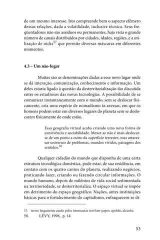 de um mesmo interesse. Isto compreende bem o aspecto efêmero
dessas relações, dada a volatilidade, inclusive técnica. Seus fre-
qüentadores não são assíduos ou permanentes, haja vista o grande
número de canais distribuídos por cidades, idades, regiões, e a uti-
lização de nicks57 que permite diversas máscaras em diferentes
momentos.


4.3 – Um não-lugar

        Muitas são as denominações dadas a esse novo lugar onde
se dá interação, comunicação, conhecimento e informação. Um
deles estaria ligado à questão da desterritorialização tão discutida
entre os estudiosos das novas tecnologias. A possibilidade de se
comunicar instantaneamente com o mundo, sem se deslocar fisi-
camente, cria uma espécie de nomadismo às avessas, em que os
homens podem estar em diversos lugares do planeta sem se deslo-
carem fisicamente de onde estão.

              Essa geografia virtual acaba criando uma nova forma de
              convivência e sociabilidade. Mexer-se não é mais deslocar-
              se de um ponto a outro da superfície terrestre, mas atraves-
              sar universos de problemas, mundos vividos, paisagens dos
              sentidos.58

        Qualquer cidadão do mundo que disponha de uma certa
estrutura tecnológica doméstica, pode estar, de sua residência, em
contato com os quatro cantos do planeta, realizando negócios,
praticando lazer, criando ou fazendo circular informações. O
mundo humano, depois de milênios de vida social sedimentada
na territoriedade, se desterritorializa. O espaço virtual se impõe
em detrimento do espaço geográfico. Nações, antes instituições
básicas para o fortalecimento do capitalismo, enfraquecem-se di-

57. termo largamente usado pelos internautas nos bate-papos: apelido, alcunha
58.       LÉVY, 1998, p. 14


                                                                                53
 