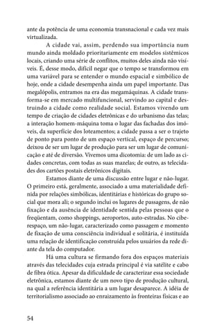 ante da potência de uma economia transnacional e cada vez mais
virtualizada.
         A cidade vai, assim, perdendo sua importância num
mundo ainda moldado prioritariamente em modelos sistêmicos
locais, criando uma série de conflitos, muitos deles ainda não visí-
veis. É, desse modo, difícil negar que o tempo se transformou em
uma variável para se entender o mundo espacial e simbólico de
hoje, onde a cidade desempenha ainda um papel importante. Das
megalópolis, entramos na era das megamáquinas. A cidade trans-
forma-se em mercado multifuncional, servindo ao capital e des-
truindo a cidade como realidade social. Estamos vivendo um
tempo de criação de cidades eletrônicas e do urbanismo das telas;
a interação homem-máquina toma o lugar das fachadas dos imó-
veis, da superfície dos loteamentos; a cidade passa a ser o trajeto
de ponto para ponto de um espaço vertical, espaço de percurso;
deixou de ser um lugar de produção para ser um lugar de comuni-
cação e até de diversão. Vivemos uma dicotomia: de um lado as ci-
dades concretas, com todas as suas mazelas; de outro, as telecida-
des dos cartões postais eletrônicos digitais.
         Estamos diante de uma discussão entre lugar e não-lugar.
O primeiro está, geralmente, associado a uma materialidade defi-
nida por relações simbólicas, identitárias e históricas do grupo so-
cial que mora ali; o segundo inclui os lugares de passagens, de não
fixação e da ausência de identidade sentida pelas pessoas que o
freqüentam, como shoppings, aeroportos, auto-estradas. No cibe-
respaço, um não-lugar, caracterizado como passagem e momento
de fixação de uma consciência individual e solitária, é instituída
uma relação de identificação construída pelos usuários da rede di-
ante da tela do computador.
         Há uma cultura se firmando fora dos espaços materiais
através das telecidades cuja estrada principal é via satélite e cabo
de fibra ótica. Apesar da dificuldade de caracterizar essa sociedade
eletrônica, estamos diante de um novo tipo de produção cultural,
na qual a referência identitária a um lugar desaparece. A idéia de
territorialismo associado ao enraizamento às fronteiras físicas e ao


54
 