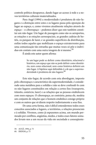 controle político desaparece, dando lugar ao acesso à rede e a no-
vos territórios culturais imaterializados.
         Para Augé (1994) a modernidade é produtora de não-lu-
gares e a distinção entre estes e os lugares passa pela oposição do
lugar ao espaço, e, como vivemos atualmente relações através do
espaço – o ciberespaço – podemos dizer que este também consti-
tui um não-lugar. Um lugar de passagem como são os aeroportos,
as estações e as estações aeroespaciais, as grandes cadeias de ho-
téis, os parques de lazer, e as grandes superfícies da distribuição,
enfim todos aqueles que mobilizam o espaço extraterrestre para
uma comunicação tão estranha que muitas vezes só põe o indiví-
duo em contato com uma outra imagem de si mesmo.59
         É ainda este autor quem afirma:

             Se um lugar pode se definir como identitário, relacional e
             histórico, um espaço que não se pode definir como identitá-
             rio, nem como relacional, nem como histórico definirá um
             não-lugar. A hipótese aqui defendida é a de que a supermo-
             dernidade é produtora de não-lugares.60

         Este não-lugar, de acordo com esta abordagem, imposto
pelo ciberespaço e característico da supermodernidade, é conside-
rado uma metáfora para a solidão e não se deve confundi-lo com
os não-lugares constituídos em relação a certos fins (transporte,
trânsito, comércio, lazer) e as relações que as pessoas estabelecem
com esses espaços. O ciberespaço, ao contrário, pensa ele, medeia
um conjunto de relações que o homem estabelece consigo próprio
e com os outros que só dizem respeito indiretamente a seus fins.
         De uma certa forma, não é difícil entendermos todos esses
conceitos associados a lugares, a territórios, a relações presenciais
e à solidão. Vivemos, como já expusemos acima, um mundo per-
meado por conflitos, angústias, medos, e todos esses fatores soma-
dos levam-nos a um recuo da vida em sociedade e conseqüente-


59. AUGÉ, 1994, p. 75
60. IBIDEM, p. 75


                                                                     55
 
