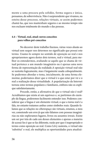 mente a uma procura pela solidão, forma segura e única,
pensamos, de sobrevivência. Não é surpreendente que vivamos, na
esteira desse processo, relações virtuais, se assim pudermos
chamá-las, que nos mantenham seguros e ao mesmo tempo não
nos excluam totalmente do mundo e das pessoas.


4.4 – Virtual, real, atual: novos conceitos
4.4 – para velhos pré-conceitos

         No decorrer deste trabalho fizemos, várias vezes alusão ao
virtual sem sequer nos determos no significado que possui este
termo. Usamo-lo sempre no sentido de oposição ao real e nos
apropriaremos agora destes dois termos, real e virtual, para me-
lhor os entendermos, avaliando se aquilo que se chama de vir-
tual pertence a um mundo imaginário ou é apenas uma nova
forma de representação da realidade.A oposição virtual-real não
se sustenta logicamente, mas é largamente usada coloquialmente.
Se pudermos abordar o tema, inicialmente, de uma forma ele-
mentar, poderíamos dizer que o virtual é o que estar por vir e o
real a realização dessa virtualidade. A popularização da Internet
tornou estes termos populares e familiares, embora não os expli-
que satisfatoriamente.
         Procede, então, a afirmativa de que o virtual não é real?
Acreditamos que exista aí um equívoco e, se partirmos do exem-
plo da língua, poderemos facilmente entender isso. Podemos con-
siderar que a língua é um elemento virtual, o que a torna real é a
fala, no entanto tratamos ambas como símbolos reais. Quando fa-
lamos que as relações no ciberespaço são virtuais, estamos, a meu
ver, cometendo um erro já que não falamos com pessoas imaginá-
rias ou não exploramos lugares, livros ou assuntos irreais. Existe
um ser por trás de cada um desses elementos e apenas a maneira
de acessá-los é que se faz diferente, razão por que é inapropriado o
termo como oposição ao real. Como Lévy sustenta, o virtual não
‘substitui’ o real, ele multiplica as oportunidades para atualizá-


56
 