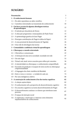 SUMÁRIO
Presentación                                                              5
1 – O conhecimento humano                                                 7
1.1 – Do saber espontâneo ao saber científico                             7
1.2 – Caminhos reinventados na transmissão do conhecimento               10
2 – Um breve recorte de algumas abordagens teóricas                      12
2 – da aprendizagem
2.1 – O método por descoberta de Dewey                                   12
2.2 – A educação progressista e emancipadora de Paulo Freire             15
2.3 – A epistemologia genética de Jean Piaget                            20
2.4 – Principais contribuições de Piaget às idéias de Papert             23
2.5 – A zona proximal de desenvolvimento de Vigotsky                     26
2.6 – Uma rede de abordagens das teorias                                 32
3 – Comunidades e ambiência virtual de aprendizagem                      36
4 – Ciberespaço: o mundo reinventado                                     41
4.1 – Cibernética e comunicação                                          43
4.2 – A formação de uma nova sociedade: sociedade em rede                47
4.3 – Um não-lugar                                                       53
4.4 – Virtual, real, atual: novos conceitos para velhos pré-conceitos    56
4.5 – A interatividade no ciberespaço: o conhecimento compartilhado      60
4.6 – Os modos de produção e recepção do texto escrito no ciberespaço:   61
4.6 – a hipertextualidade
4.7 – A linguagem dos chats: metáfora da liberdade                       67
4.8 – Entre o verso e o reverso – a verdade de cada um                   74
4.9 – Por uma inteligência coletiva                                      80
5 – A construção do conhecimento à luz das teorias cognitivas            82
5.1 – A relação sujeito/objeto                                           82
5.2 – O conhecimento sob a perspectiva do desenvolvimento cognitivo      84
5.3 – Os conceitos cognitivos na teoria desenvolvimentista de Piaget     85
5.4 – O desenvolvimento contínuo e os fatores que interferem neste
                                                                         87
5.4 – processo
5.5 – O espaço da interação social                                       89
5.6 – A exploração, a motivação e o interesse como elementos             92
5.6 – impulsionadores do conhecimento



                                                                         3
 