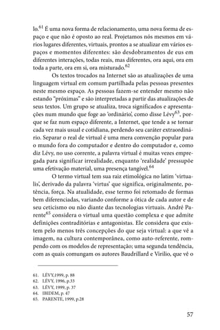 lo.61 É uma nova forma de relacionamento, uma nova forma de es-
paço e que não é oposto ao real. Projetamos nós mesmos em vá-
rios lugares diferentes, virtuais, prontos a se atualizar em vários es-
paços e momentos diferentes: são desdobramentos de eus em
diferentes interações, todas reais, mas diferentes, ora aqui, ora em
toda a parte, ora em si, ora misturado.62
          Os textos trocados na Internet são as atualizações de uma
linguagem virtual em comum partilhada pelas pessoas presentes
neste mesmo espaço. As pessoas fazem-se entender mesmo não
estando “próximas” e são interpretadas a partir das atualizações de
seus textos. Um grupo se atualiza, troca significados e apresenta-
ções num mundo que foge ao ‘ordinário’, como disse Lévy63, por-
que se faz num espaço diferente, a Internet, que tende a se tornar
cada vez mais usual e cotidiana, perdendo seu caráter extraordiná-
rio. Separar o real de virtual é uma mera convenção popular para
o mundo fora do computador e dentro do computador e, como
diz Lévy, no uso corrente, a palavra virtual é muitas vezes empre-
gada para significar irrealidade, enquanto ‘realidade’ pressupõe
uma efetivação material, uma presença tangível.64
          O termo virtual tem sua raiz etimológica no latim ‘virtua-
lis’, derivado da palavra ‘virtus’ que significa, originalmente, po-
tência, força. Na atualidade, esse termo foi retomado de formas
bem diferenciadas, variando conforme a ótica de cada autor e de
seu ceticismo ou não diante das tecnologias virtuais. André Pa-
rente65 considera o virtual uma questão complexa e que admite
definições contraditórias e antagonistas. Ele considera que exis-
tem pelo menos três concepções do que seja virtual: a que vê a
imagem, na cultura contemporânea, como auto-referente, rom-
pendo com os modelos de representação; uma segunda tendência,
com as quais comungam os autores Baudrillard e Virilio, que vê o


61.   LÉVY,1999, p. 88
62.   LÉVY, 1996, p.33
63.   LÉVY, 1999, p. 37
64.   IBIDEM, p. 47
65.   PARENTE, 1999, p.28


                                                                    57
 