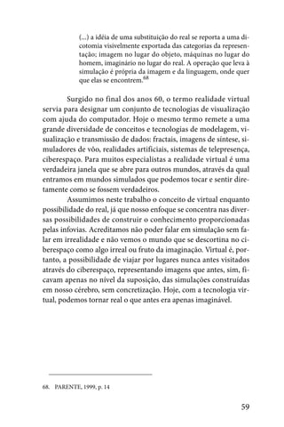 (...) a idéia de uma substituição do real se reporta a uma di-
             cotomia visivelmente exportada das categorias da represen-
             tação; imagem no lugar do objeto, máquinas no lugar do
             homem, imaginário no lugar do real. A operação que leva à
             simulação é própria da imagem e da linguagem, onde quer
             que elas se encontrem.68

        Surgido no final dos anos 60, o termo realidade virtual
servia para designar um conjunto de tecnologias de visualização
com ajuda do computador. Hoje o mesmo termo remete a uma
grande diversidade de conceitos e tecnologias de modelagem, vi-
sualização e transmissão de dados: fractais, imagens de síntese, si-
muladores de vôo, realidades artificiais, sistemas de telepresença,
ciberespaço. Para muitos especialistas a realidade virtual é uma
verdadeira janela que se abre para outros mundos, através da qual
entramos em mundos simulados que podemos tocar e sentir dire-
tamente como se fossem verdadeiros.
        Assumimos neste trabalho o conceito de virtual enquanto
possibilidade do real, já que nosso enfoque se concentra nas diver-
sas possibilidades de construir o conhecimento proporcionadas
pelas infovias. Acreditamos não poder falar em simulação sem fa-
lar em irrealidade e não vemos o mundo que se descortina no ci-
berespaço como algo irreal ou fruto da imaginação. Virtual é, por-
tanto, a possibilidade de viajar por lugares nunca antes visitados
através do ciberespaço, representando imagens que antes, sim, fi-
cavam apenas no nível da suposição, das simulações construídas
em nosso cérebro, sem concretização. Hoje, com a tecnologia vir-
tual, podemos tornar real o que antes era apenas imaginável.




68. PARENTE, 1999, p. 14


                                                                       59
 