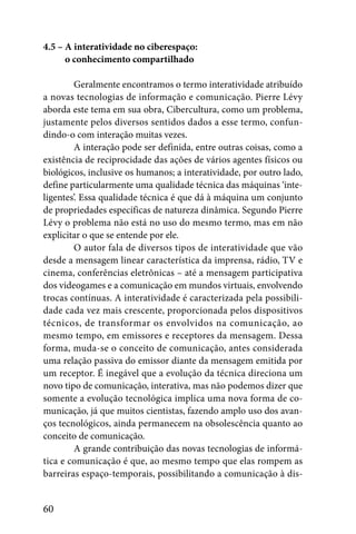 4.5 – A interatividade no ciberespaço:
4.5 – o conhecimento compartilhado

         Geralmente encontramos o termo interatividade atribuído
a novas tecnologias de informação e comunicação. Pierre Lévy
aborda este tema em sua obra, Cibercultura, como um problema,
justamente pelos diversos sentidos dados a esse termo, confun-
dindo-o com interação muitas vezes.
         A interação pode ser definida, entre outras coisas, como a
existência de reciprocidade das ações de vários agentes físicos ou
biológicos, inclusive os humanos; a interatividade, por outro lado,
define particularmente uma qualidade técnica das máquinas ‘inte-
ligentes’. Essa qualidade técnica é que dá à máquina um conjunto
de propriedades específicas de natureza dinâmica. Segundo Pierre
Lévy o problema não está no uso do mesmo termo, mas em não
explicitar o que se entende por ele.
         O autor fala de diversos tipos de interatividade que vão
desde a mensagem linear característica da imprensa, rádio, TV e
cinema, conferências eletrônicas – até a mensagem participativa
dos videogames e a comunicação em mundos virtuais, envolvendo
trocas contínuas. A interatividade é caracterizada pela possibili-
dade cada vez mais crescente, proporcionada pelos dispositivos
técnicos, de transformar os envolvidos na comunicação, ao
mesmo tempo, em emissores e receptores da mensagem. Dessa
forma, muda-se o conceito de comunicação, antes considerada
uma relação passiva do emissor diante da mensagem emitida por
um receptor. É inegável que a evolução da técnica direciona um
novo tipo de comunicação, interativa, mas não podemos dizer que
somente a evolução tecnológica implica uma nova forma de co-
municação, já que muitos cientistas, fazendo amplo uso dos avan-
ços tecnológicos, ainda permanecem na obsolescência quanto ao
conceito de comunicação.
         A grande contribuição das novas tecnologias de informá-
tica e comunicação é que, ao mesmo tempo que elas rompem as
barreiras espaço-temporais, possibilitando a comunicação à dis-


60
 