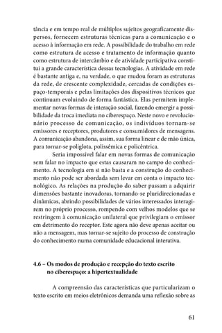 tância e em tempo real de múltiplos sujeitos geograficamente dis-
persos, fornecem estruturas técnicas para a comunicação e o
acesso à informação em rede. A possibilidade do trabalho em rede
como estrutura de acesso e tratamento de informação quanto
como estrutura de intercâmbio e de atividade participativa consti-
tui a grande característica dessas tecnologias. A atividade em rede
é bastante antiga e, na verdade, o que mudou foram as estruturas
da rede, de crescente complexidade, cercadas de condições es-
paço-temporais e pelas limitações dos dispositivos técnicos que
continuam evoluindo de forma fantástica. Elas permitem imple-
mentar novas formas de interação social, fazendo emergir a possi-
bilidade da troca imediata no ciberespaço. Neste novo e revolucio-
nário processo de comunicação, os indivíduos tornam-se
emissores e receptores, produtores e consumidores de mensagens.
A comunicação abandona, assim, sua forma linear e de mão única,
para tornar-se poliglota, polissêmica e policêntrica.
         Seria impossível falar em novas formas de comunicação
sem falar no impacto que estas causaram no campo do conheci-
mento. A tecnologia em si não basta e a construção do conheci-
mento não pode ser abordada sem levar em conta o impacto tec-
nológico. As relações na produção do saber passam a adquirir
dimensões bastante inovadoras, tornando-se pluridirecionadas e
dinâmicas, abrindo possibilidades de vários interessados interagi-
rem no próprio processo, rompendo com velhos modelos que se
restringem à comunicação unilateral que privilegiam o emissor
em detrimento do receptor. Este agora não deve apenas aceitar ou
não a mensagem, mas tornar-se sujeito do processo de construção
do conhecimento numa comunidade educacional interativa.


4.6 – Os modos de produção e recepção do texto escrito
4.6 – no ciberespaço: a hipertextualidade

        A compreensão das características que particularizam o
texto escrito em meios eletrônicos demanda uma reflexão sobre as


                                                                61
 