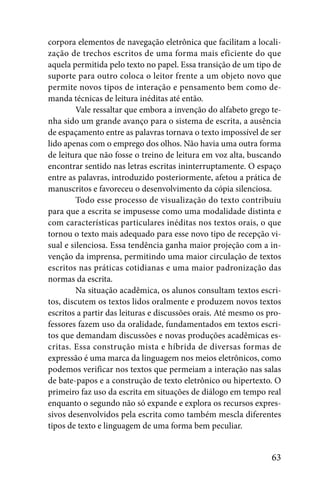 corpora elementos de navegação eletrônica que facilitam a locali-
zação de trechos escritos de uma forma mais eficiente do que
aquela permitida pelo texto no papel. Essa transição de um tipo de
suporte para outro coloca o leitor frente a um objeto novo que
permite novos tipos de interação e pensamento bem como de-
manda técnicas de leitura inéditas até então.
         Vale ressaltar que embora a invenção do alfabeto grego te-
nha sido um grande avanço para o sistema de escrita, a ausência
de espaçamento entre as palavras tornava o texto impossível de ser
lido apenas com o emprego dos olhos. Não havia uma outra forma
de leitura que não fosse o treino de leitura em voz alta, buscando
encontrar sentido nas letras escritas ininterruptamente. O espaço
entre as palavras, introduzido posteriormente, afetou a prática de
manuscritos e favoreceu o desenvolvimento da cópia silenciosa.
         Todo esse processo de visualização do texto contribuiu
para que a escrita se impusesse como uma modalidade distinta e
com características particulares inéditas nos textos orais, o que
tornou o texto mais adequado para esse novo tipo de recepção vi-
sual e silenciosa. Essa tendência ganha maior projeção com a in-
venção da imprensa, permitindo uma maior circulação de textos
escritos nas práticas cotidianas e uma maior padronização das
normas da escrita.
         Na situação acadêmica, os alunos consultam textos escri-
tos, discutem os textos lidos oralmente e produzem novos textos
escritos a partir das leituras e discussões orais. Até mesmo os pro-
fessores fazem uso da oralidade, fundamentados em textos escri-
tos que demandam discussões e novas produções acadêmicas es-
critas. Essa construção mista e híbrida de diversas formas de
expressão é uma marca da linguagem nos meios eletrônicos, como
podemos verificar nos textos que permeiam a interação nas salas
de bate-papos e a construção de texto eletrônico ou hipertexto. O
primeiro faz uso da escrita em situações de diálogo em tempo real
enquanto o segundo não só expande e explora os recursos expres-
sivos desenvolvidos pela escrita como também mescla diferentes
tipos de texto e linguagem de uma forma bem peculiar.


                                                                 63
 