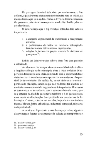 Da passagem do rolo à tela, visto por muitos como o fim
do livro, é para Parente apenas um novo suporte para os textos, da
mesma forma que foi o códex. Nunca o livro e a leitura estiveram
tão presentes, pois são textos o que está sendo distribuído pelas re-
des eletrônicas.
        O autor afirma que o hipertextual introduz três vetores
importantes;

        1- o aumento exponencial da transmissão e recuperação
           do texto;
        2- a participação do leitor na escritura, interagindo,
           transformando, introduzindo, imprimindo;
        3- criação de textos em grupos através de sistemas de
           groupware70.

        Enfim, um controle maior sobre o texto feito com precisão
e velocidade.
        A cultura escrita sempre viveu de uma visão intelectualista
e lingüística de que nada se interpõe entre o texto e o leitor. O hi-
pertexto desconstrói essa idéia, rompendo com a seqüencialidade
do texto, com o modelo que o vê apenas como um objeto, não pas-
sível de intromissão. Na realidade, numa visão mais contem-
porânea de educação, sabemos que não podemos ter a leitura de
um texto como um modelo engessado de interpretação. O texto só
se torna texto na sua relação com a exterioridade do leitor, que
só é exterior na medida que o texto também o é. O que antes era
uma forma de dominação, hoje pretende ser uma forma de li-
bertação. Ontem, o texto era escolar, hoje ele é a sociedade
mesma. Ele tem forma urbanística, industrial, comercial, televisiva
ou hipertextual.71
        A escrita no hipertexto e no ciberespaço reúne algumas
das principais figuras de expressão da cultura contemporânea e


69. PARENTE,1999, p.80
70. groupaware: equipe
71. PARENTE,1999, p. 89


                                                                  65
 
