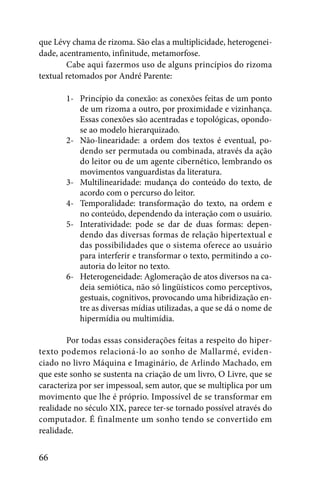 que Lévy chama de rizoma. São elas a multiplicidade, heterogenei-
dade, acentramento, infinitude, metamorfose.
        Cabe aqui fazermos uso de alguns princípios do rizoma
textual retomados por André Parente:

       1- Princípio da conexão: as conexões feitas de um ponto
          de um rizoma a outro, por proximidade e vizinhança.
          Essas conexões são acentradas e topológicas, opondo-
          se ao modelo hierarquizado.
       2- Não-linearidade: a ordem dos textos é eventual, po-
          dendo ser permutada ou combinada, através da ação
          do leitor ou de um agente cibernético, lembrando os
          movimentos vanguardistas da literatura.
       3- Multilinearidade: mudança do conteúdo do texto, de
          acordo com o percurso do leitor.
       4- Temporalidade: transformação do texto, na ordem e
          no conteúdo, dependendo da interação com o usuário.
       5- Interatividade: pode se dar de duas formas: depen-
          dendo das diversas formas de relação hipertextual e
          das possibilidades que o sistema oferece ao usuário
          para interferir e transformar o texto, permitindo a co-
          autoria do leitor no texto.
       6- Heterogeneidade: Aglomeração de atos diversos na ca-
          deia semiótica, não só lingüísticos como perceptivos,
          gestuais, cognitivos, provocando uma hibridização en-
          tre as diversas mídias utilizadas, a que se dá o nome de
          hipermídia ou multimídia.

        Por todas essas considerações feitas a respeito do hiper-
texto podemos relacioná-lo ao sonho de Mallarmé, eviden-
ciado no livro Máquina e Imaginário, de Arlindo Machado, em
que este sonho se sustenta na criação de um livro, O Livre, que se
caracteriza por ser impessoal, sem autor, que se multiplica por um
movimento que lhe é próprio. Impossível de se transformar em
realidade no século XIX, parece ter-se tornado possível através do
computador. É finalmente um sonho tendo se convertido em
realidade.


66
 
