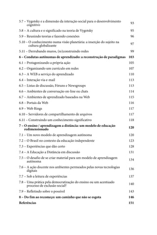 5.7 – Vygotsky e a dimensão da interação social para o desenvolvimento    93
5.7 – cognitivo
5.8 – A cultura e o significado na teoria de Vygotsky                     95
5.9 – Reunindo teorias e fazendo conexões                                 96
5.10 – O conhecimento numa visão planetária: a inserção do sujeito na     97
5.10 – cultura globalizante
5.11 – Derrubando muros, (re)construindo redes                            99
6 – Condutas autônomas de aprendizado: a reconstrução de paradigmas 103
6.1 – Protagonizando a própria ação                                      105
6.2 – Organizando um currículo em redes                                  107
6.3 – A WEB a serviço do aprendizado                                     110
6.4 – Interação via e-mail                                               113
6.5 – Listas de discussão, Fóruns e Newsgroups                           113
6.6 – Ambientes de conversação on-line ou chats                          114
6.7 – Ambientes de aprendizado baseados na Web                           115
6.8 – Portais da Web                                                     116
6.9 – Web Rings                                                          117
6.10 – Servidores de compartilhamento de arquivos                        117
6.11 – Construindo um conhecimento significativo                         118
7 – O ensino / aprendizagem a distância: um modelo de educação           120
7 – redimensionado
7.1 – Um novo modelo de aprendizagem autônoma                            120
7.2 – O Brasil no contexto da educação independente                      123
7.3 – Experiências que dão certo                                         128
7.4 – A Educação a Distância em discussão                                131
7.5 – O desafio de se criar material para um modelo de aprendizagem      134
7.5 – autônoma
7.6 – A ação docente nos ambientes permeados pelas novas tecnologias     136
7.6 – digitais
7.7 – Sob a leitura de experiências                                      137
7.8 – Uma prática pela democratização do ensino ou um acentuado          140
7.8 – processo de exclusão social?
7.9 – Refletindo sobre o possível                                        143
8 – Do fim ao recomeço: um caminho que não se esgota                     146
Referências                                                              151




4
 
