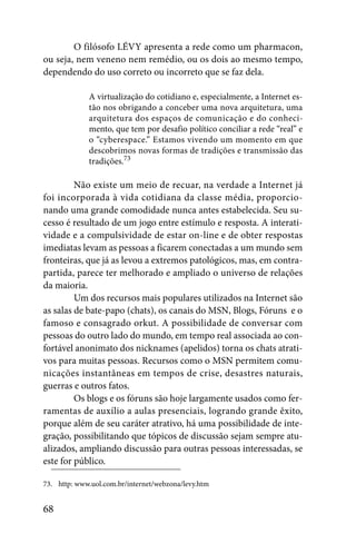 O filósofo LÉVY apresenta a rede como um pharmacon,
ou seja, nem veneno nem remédio, ou os dois ao mesmo tempo,
dependendo do uso correto ou incorreto que se faz dela.

             A virtualização do cotidiano e, especialmente, a Internet es-
             tão nos obrigando a conceber uma nova arquitetura, uma
             arquitetura dos espaços de comunicação e do conheci-
             mento, que tem por desafio político conciliar a rede “real” e
             o “cyberespace.” Estamos vivendo um momento em que
             descobrimos novas formas de tradições e transmissão das
             tradições.73

         Não existe um meio de recuar, na verdade a Internet já
foi incorporada à vida cotidiana da classe média, proporcio-
nando uma grande comodidade nunca antes estabelecida. Seu su-
cesso é resultado de um jogo entre estímulo e resposta. A interati-
vidade e a compulsividade de estar on-line e de obter respostas
imediatas levam as pessoas a ficarem conectadas a um mundo sem
fronteiras, que já as levou a extremos patológicos, mas, em contra-
partida, parece ter melhorado e ampliado o universo de relações
da maioria.
         Um dos recursos mais populares utilizados na Internet são
as salas de bate-papo (chats), os canais do MSN, Blogs, Fóruns e o
famoso e consagrado orkut. A possibilidade de conversar com
pessoas do outro lado do mundo, em tempo real associada ao con-
fortável anonimato dos nicknames (apelidos) torna os chats atrati-
vos para muitas pessoas. Recursos como o MSN permitem comu-
nicações instantâneas em tempos de crise, desastres naturais,
guerras e outros fatos.
         Os blogs e os fóruns são hoje largamente usados como fer-
ramentas de auxílio a aulas presenciais, logrando grande êxito,
porque além de seu caráter atrativo, há uma possibilidade de inte-
gração, possibilitando que tópicos de discussão sejam sempre atu-
alizados, ampliando discussão para outras pessoas interessadas, se
este for público.

73. http: www.uol.com.br/internet/webzona/levy.htm


68
 