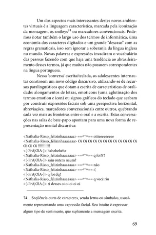 Um dos aspectos mais interessantes destes novos ambien-
tes virtuais é a linguagem característica, marcada pela iconização
da mensagem, os smileys74 ou marcadores convencionais. Pode-
mos notar também o largo uso dos termos de informática, uma
economia dos caracteres digitados e um grande “descaso” com as
regras gramaticais, isso sem ignorar a soberania da língua inglesa
no mundo. Novas palavras e expressões invadiram o vocabulário
das pessoas fazendo com que haja uma tendência ao abrasileira-
mento desses termos, já que muitos não possuem correspondentes
na língua portuguesa.
         Nessa ‘conversa’ escrita/teclada, os adolescentes internau-
tas constroem um novo código discursivo, utilizando-se de recur-
sos paralinguísticos que dotam a escrita de características de orali-
dade: alongamentos de letras, emoticons (uma aglutinação dos
termos emotion e icon) ou signos gráficos do teclado que acabam
por construir expressões faciais sob uma perspectiva horizontal,
abreviações, marcadores conversacionais entre outros, quebrando
cada vez mais as fronteiras entre o oral e a escrita. Estas conversa-
ções nas salas de bate-papo apontam para uma nova forma de re-
presentação mental discursiva:

<Nathalia-Risso_felizinhaaaaaaa> ==^*^== oiiieeeeeeeee
<Nathalia-Risso_felizinhaaaaaaa> Oi Oi Oi Oi Oi Oi Oi Oi Oi Oi Oi Oi
Oi Oi Oi !!!!!!!!!!!
<[-FrAjOlA-]> hehehehehe
<Nathalia-Risso_felizinhaaaaaaa> ==^*^== q foi???
<[-FrAjOlA-]> saiu ontem naum?
<Nathalia-Risso_felizinhaaaaaaa> ==^*^== não
<Nathalia-Risso_felizinhaaaaaaa> ==^*^== :(
<[-FrAjOlA-]> q foi dq?
<Nathalia-Risso_felizinhaaaaaaa> ==^*^== q você riu
<[-FrAjOlA-]> ri desses oi oi oi oi oi


74. Seqüência curta de caracteres, sendo letras ou símbolos, usual-
mente representando uma expressão facial. Seu intuito é expressar
algum tipo de sentimento, que suplemente a mensagem escrita.


                                                                      69
 