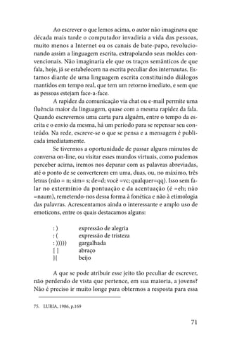 Ao escrever o que lemos acima, o autor não imaginava que
década mais tarde o computador invadiria a vida das pessoas,
muito menos a Internet ou os canais de bate-papo, revolucio-
nando assim a linguagem escrita, extrapolando seus moldes con-
vencionais. Não imaginaria ele que os traços semânticos de que
fala, hoje, já se estabelecem na escrita peculiar dos internautas. Es-
tamos diante de uma linguagem escrita constituindo diálogos
mantidos em tempo real, que tem um retorno imediato, e sem que
as pessoas estejam face-a-face.
         A rapidez da comunicação via chat ou e-mail permite uma
fluência maior da linguagem, quase com a mesma rapidez da fala.
Quando escrevemos uma carta para alguém, entre o tempo da es-
crita e o envio da mesma, há um período para se repensar seu con-
teúdo. Na rede, escreve-se o que se pensa e a mensagem é publi-
cada imediatamente.
         Se tivermos a oportunidade de passar alguns minutos de
conversa on-line, ou visitar esses mundos virtuais, como pudemos
perceber acima, iremos nos deparar com as palavras abreviadas,
até o ponto de se converterem em uma, duas, ou, no máximo, três
letras (não = n; sim= s; de=d; você =vc; qualquer=qq). Isso sem fa-
lar no extermínio da pontuação e da acentuação (é =eh; não
=naum), remetendo-nos dessa forma à fonética e não à etimologia
das palavras. Acrescentamos ainda o interessante e amplo uso de
emoticons, entre os quais destacamos alguns:

        :)          expressão de alegria
        :(          expressão de tristeza
        : )))))     gargalhada
        []          abraço
        }{          beijo

       A que se pode atribuir esse jeito tão peculiar de escrever,
não perdendo de vista que pertence, em sua maioria, a jovens?
Não é preciso ir muito longe para obtermos a resposta para essa

75. LURIA, 1986, p.169


                                                                   71
 