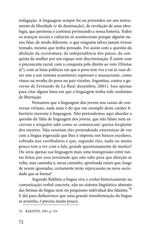indagação. A linguagem sempre foi ou pretendeu ser um instru-
mento de liberdade (e de dominação), de revelação de uma ideo-
logia, que permeou e continua permeando a nossa historia. Todos
os avanços sociais e culturais só aconteceram porque alguém ou-
sou falar, de modo diferente, o que ninguém talvez jamais tivesse
tentado, mesmo que tenha pensado. Foi assim com a questão da
abolição da escravatura, da independência dos países, da con-
quista da mulher por um espaço sem discriminação. É assim com
o preconceito racial, com a conquista pelo direito ao voto (Diretas
já”), com as lutas políticas em que o povo tem voz e vai às ruas di-
zer não a um sistema econômico repressor e massacrante, como
vimos na revolta do povo no país vizinho, Argentina, contra o go-
verno de Fernando de La Rua( dezembro, 2001). Isso apenas
para citar alguns fatos em que a linguagem tenha sido sinônimo
de libertação.
        Pensamos que a linguagem dos jovens nos canais de con-
versas virtuais, nada mais é do que um exemplo deste caráter li-
bertário inerente à linguagem. Não pretendemos aqui abordar a
questão da ‘falta de linguagem dos jovens, que não falam nem es-
crevem e ninguém sabe como se comunicam’, queixa freqüente
dos mestres. Não estariam eles pretendendo exterminar de vez
com a língua engessada que lhes é imposta nos bancos escolares,
cobrada nos vestibulares e que, segundo eles, nada ou muito
pouco tem a ver com a fala, grande questionamento de muitos?
Ou seria apenas sua linguagem mais uma transgressão entre tan-
tas feitas por essa juventude que não sabe para que direção se
volta, mas caminha e, nesse caminho, aprofunda raízes que, longe
de serem ignoradas, certamente terão repercussão na nova socie-
dade que se forma?
        Segundo Bakhtin a língua vive e evolui historicamente na
comunicação verbal concreta, não no sistema lingüístico abstrato
das formas da língua nem no psiquismo individual dos falantes.76
E daí para deduzirmos que uma grande transformação da língua
se avizinha, é preciso muito pouco.

76. BAKHTIN, 1981, p. 124


72
 