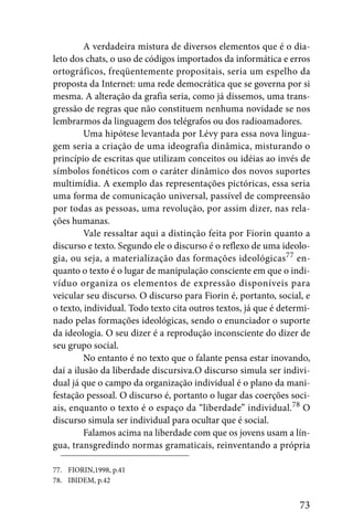 A verdadeira mistura de diversos elementos que é o dia-
leto dos chats, o uso de códigos importados da informática e erros
ortográficos, freqüentemente propositais, seria um espelho da
proposta da Internet: uma rede democrática que se governa por si
mesma. A alteração da grafia seria, como já dissemos, uma trans-
gressão de regras que não constituem nenhuma novidade se nos
lembrarmos da linguagem dos telégrafos ou dos radioamadores.
         Uma hipótese levantada por Lévy para essa nova lingua-
gem seria a criação de uma ideografia dinâmica, misturando o
princípio de escritas que utilizam conceitos ou idéias ao invés de
símbolos fonéticos com o caráter dinâmico dos novos suportes
multimídia. A exemplo das representações pictóricas, essa seria
uma forma de comunicação universal, passível de compreensão
por todas as pessoas, uma revolução, por assim dizer, nas rela-
ções humanas.
         Vale ressaltar aqui a distinção feita por Fiorin quanto a
discurso e texto. Segundo ele o discurso é o reflexo de uma ideolo-
gia, ou seja, a materialização das formações ideológicas77 en-
quanto o texto é o lugar de manipulação consciente em que o indi-
víduo organiza os elementos de expressão disponíveis para
veicular seu discurso. O discurso para Fiorin é, portanto, social, e
o texto, individual. Todo texto cita outros textos, já que é determi-
nado pelas formações ideológicas, sendo o enunciador o suporte
da ideologia. O seu dizer é a reprodução inconsciente do dizer de
seu grupo social.
         No entanto é no texto que o falante pensa estar inovando,
daí a ilusão da liberdade discursiva.O discurso simula ser indivi-
dual já que o campo da organização individual é o plano da mani-
festação pessoal. O discurso é, portanto o lugar das coerções soci-
ais, enquanto o texto é o espaço da “liberdade” individual.78 O
discurso simula ser individual para ocultar que é social.
         Falamos acima na liberdade com que os jovens usam a lín-
gua, transgredindo normas gramaticais, reinventando a própria

77. FIORIN,1998, p.41
78. IBIDEM, p.42


                                                                  73
 