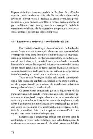 língua e atribuímos isso à necessidade de liberdade, de ir além das
normas coercitivas de uma sociedade. Na verdade, o discurso dos
jovens na Internet retrata a ideologia da classe jovem, seus pensa-
mentos, desejos e mistérios, conflitos e medos, mas o seu texto, ao
parecer diferente, novo, transgressor simula no espírito do falante
o sentimento de liberdade de expressão e ele aparece aí livre de to-
das as coibições sociais que lhes são impostas.


4.8 – Entre o verso e o reverso – a verdade de cada um

        É necessário advertir que não nos lançamos deslumbrada-
mente frente a esta nova conquista humana sem vermos o lado
contraproducente deste fenômeno de mundialização proporcio-
nado pela cibercultura. O que tentamos ressaltar é que estamos di-
ante de um fenômeno irreversível, que está mudando o rumo da
humanidade no que diz respeito à informação e ao conhecimento
de um modo geral, e não podemos ignorá-lo, mas ao contrário,
sermos parceiros, sem deixarmos de ser críticos, desse processo,
fazendo uso do que consideramos producente e conexo.
        Todas as transformações vividas pelo mundo contemporâ-
neo e pela sociedade capitalista acabaram conduzindo a um au-
mento progressivo de questionamento das diversas estruturas
consagradas ao longo da modernidade.
        Os pressupostos conceituais que antes figuravam válidos
para a explicação do mundo foram sendo colocados em xeque, ge-
rando uma situação de perplexidade e de crise de modelos que
vem atingindo todas as áreas, inclusive e mais amplamente a do
saber. É consensual no meio acadêmico e intelectual que as ciên-
cias vivem imersas numa crise existencial sem precedentes na his-
tória da humanidade. Esta crise transpõe o âmbito acadêmico e ci-
entífico para penetrar na vida das pessoas.
        Sabemos que o ciberespaço trouxe com ele uma série de
contradições e vemos neste contexto os dois lados desta moeda: de
um lado a rede como supermercado planetário, como a vê Bill Ga-


74
 