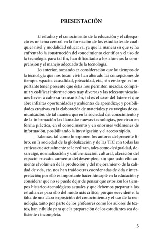 PRESENTACIÓN

         El estudio y el conocimiento de la educación y el cibespa-
cio es un tema central en la formación de los estudiantes de cual-
quier nivel y modalidad educativa, ya que la manera en que se ha
enfrentado la construcción del conocimiento científico y el uso de
la tecnología para tal fin, han dificultado a los alumnos la com-
prensión y el manejo adecuado de la tecnología.
         Lo anterior, tomando en consideración que los tiempos de
la tecnología que nos tocan vivir han alterado las concepciones de
tiempo, espacio, causalidad, privacidad, etc., sin embargo es im-
portante tener presente que éstas nos permiten mezclar, compri-
mir y codificar informaciones muy diversas y las telecomunicacio-
nes llevan a cabo su transmisión, tal es el caso del Internet que
abre infinitas oportunidades y ambientes de aprendizaje y posibili-
dades creativas en la elaboración de materiales y estrategias de co-
municación, de tal manera que en la sociedad del conocimiento y
de la información las llamadas nuevas tecnologías, penetran en
forma práctica, en el conocimiento y en enormes volúmenes de
información, posibilitando la investigación y el acceso rápido.
         Además, tal como lo exponen los autores del presente li-
bro, en la sociedad de la globalización y de las TIC con todas las
críticas que actualmente se le realizan, tales como desigualdad, de-
sarraigo, normalización y uniformización cultural, alteración del
espacio privado, aumento del desempleo, sin que todo ello au-
mente el volumen de la producción y del mejoramiento de la cali-
dad de vida, etc. nos han traído otras coordenadas de vida e inter-
pretación; por ello es importante hacer hincapié en la educación y
considerar que no se puede dejar de pensar que estos son los tiem-
pos histórico-tecnológicos actuales y que debemos preparar a los
estudiantes para ello del modo más crítico, porque es evidente, la
falta de una clara exposición del conocimiento y el uso de la tec-
nología, tanto por parte de los profesores como los autores de tex-
tos, han influido para que la preparación de los estudiantes sea de-
ficiente e incompleta.

                                                                  5
 