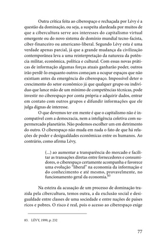 Outra crítica feita ao ciberespaço e rechaçada por Lévy é a
questão da dominação, ou seja, a suspeita alardeada por muitos de
que a cibercultura serve aos interesses do capitalismo virtual
emergente ou do novo sistema de domínio mundial tecno-facista,
ciber-financeiro ou americano-liberal. Segundo Lévy esta é uma
verdade apenas parcial, já que a grande mudança da civilização
contemporânea leva a uma reinterpretação da natureza da potên-
cia militar, econômica, política e cultural. Com essas novas práti-
cas de informação algumas forças atuais ganharão poder, outros
irão perdê-lo enquanto outros começam a ocupar espaços que não
existiam antes da emergência do ciberespaço. Impossível deter o
crescimento do setor econômico já que qualquer grupo ou indiví-
duo que lance mão de um mínimo de competências técnicas, pode
investir no ciberespaço por conta própria e adquirir dados, entrar
em contato com outros grupos e difundir informações que ele
julga dignas de interesse.
        O que devemos ter em mente é que o capitalismo não é in-
compatível com a democracia, nem a inteligência coletiva com su-
permercado planetário. Não podemos escolher um em detrimento
do outro. O ciberespaço não muda em nada o fato de que há rela-
ções de poder e desigualdades econômicas entre os humanos. Ao
contrário, como afirma Lévy,

             (...) ao aumentar a transparência do mercado e facili-
             tar as transações diretas entre fornecedores e consumi-
             dores, o ciberespaço certamente acompanha e favorece
             uma evolução “liberal” na economia da informação e
             do conhecimento e até mesmo, provavelmente, no
             funcionamento geral da economia.83

        Na esteira da acusação de um processo de dominação tra-
zida pela cibercultura, temos outra, a da exclusão social e desi-
gualdade entre classes de uma sociedade e entre nações de países
ricos e pobres. O risco é real, pois o acesso ao ciberespaço exige


83. LÉVY, 1999, p. 232


                                                                 77
 