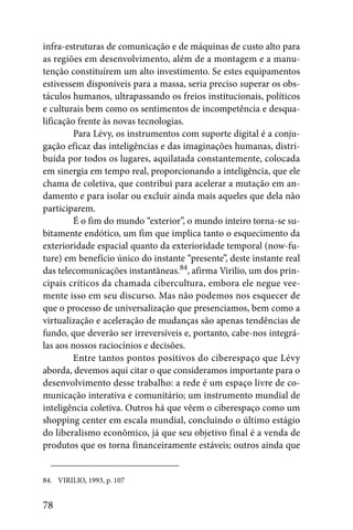 infra-estruturas de comunicação e de máquinas de custo alto para
as regiões em desenvolvimento, além de a montagem e a manu-
tenção constituírem um alto investimento. Se estes equipamentos
estivessem disponíveis para a massa, seria preciso superar os obs-
táculos humanos, ultrapassando os freios institucionais, políticos
e culturais bem como os sentimentos de incompetência e desqua-
lificação frente às novas tecnologias.
         Para Lévy, os instrumentos com suporte digital é a conju-
gação eficaz das inteligências e das imaginações humanas, distri-
buída por todos os lugares, aquilatada constantemente, colocada
em sinergia em tempo real, proporcionando a inteligência, que ele
chama de coletiva, que contribui para acelerar a mutação em an-
damento e para isolar ou excluir ainda mais aqueles que dela não
participarem.
         É o fim do mundo “exterior”, o mundo inteiro torna-se su-
bitamente endótico, um fim que implica tanto o esquecimento da
exterioridade espacial quanto da exterioridade temporal (now-fu-
ture) em benefício único do instante “presente”, deste instante real
das telecomunicações instantâneas.84, afirma Virilio, um dos prin-
cipais críticos da chamada cibercultura, embora ele negue vee-
mente isso em seu discurso. Mas não podemos nos esquecer de
que o processo de universalização que presenciamos, bem como a
virtualização e aceleração de mudanças são apenas tendências de
fundo, que deverão ser irreversíveis e, portanto, cabe-nos integrá-
las aos nossos raciocínios e decisões.
         Entre tantos pontos positivos do ciberespaço que Lévy
aborda, devemos aqui citar o que consideramos importante para o
desenvolvimento desse trabalho: a rede é um espaço livre de co-
municação interativa e comunitário; um instrumento mundial de
inteligência coletiva. Outros há que vêem o ciberespaço como um
shopping center em escala mundial, concluindo o último estágio
do liberalismo econômico, já que seu objetivo final é a venda de
produtos que os torna financeiramente estáveis; outros ainda que


84. VIRILIO, 1993, p. 107


78
 
