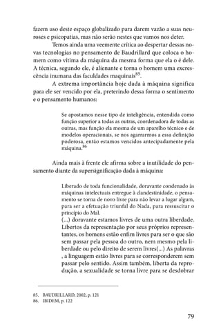 fazem uso deste espaço globalizado para darem vazão a suas neu-
roses e psicopatias, mas não serão nestes que vamos nos deter.
        Temos ainda uma veemente crítica ao despertar dessas no-
vas tecnologias no pensamento de Baudrillard que coloca o ho-
mem como vítima da máquina da mesma forma que ela o é dele.
A técnica, segundo ele, é alienante e torna o homem uma excres-
cência inumana das faculdades maquinais85.
        A extrema importância hoje dada à máquina significa
para ele ser vencido por ela, preterindo dessa forma o sentimento
e o pensamento humanos:

            Se apostamos nesse tipo de inteligência, entendida como
            função superior a todas as outras, coordenadora de todas as
            outras, mas função ela mesma de um aparelho técnico e de
            modelos operacionais, se nos agarrarmos a essa definição
            poderosa, então estamos vencidos antecipadamente pela
            máquina.86

      Ainda mais à frente ele afirma sobre a inutilidade do pen-
samento diante da supersignificação dada à máquina:

            Liberado de toda funcionalidade, doravante condenado às
            máquinas intelectuais entregue à clandestinidade, o pensa-
            mento se torna de novo livre para não levar a lugar algum,
            para ser a efetuação triunfal do Nada, para ressuscitar o
            princípio do Mal.
            (...) doravante estamos livres de uma outra liberdade.
            Libertos da representação por seus próprios represen-
            tantes, os homens estão enfim livres para ser o que são
            sem passar pela pessoa do outro, nem mesmo pela li-
            berdade ou pelo direito de serem livres(...) As palavras
            , a linguagem estão livres para se corresponderem sem
            passar pelo sentido. Assim também, liberta da repro-
            dução, a sexualidade se torna livre para se desdobrar


85. BAUDRILLARD, 2002, p. 121
86. IBIDEM, p. 122


                                                                    79
 