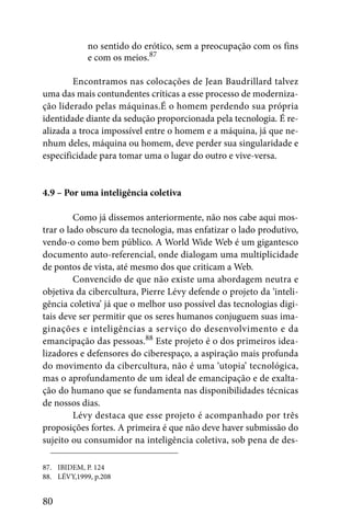 no sentido do erótico, sem a preocupação com os fins
             e com os meios.87

        Encontramos nas colocações de Jean Baudrillard talvez
uma das mais contundentes críticas a esse processo de moderniza-
ção liderado pelas máquinas.É o homem perdendo sua própria
identidade diante da sedução proporcionada pela tecnologia. É re-
alizada a troca impossível entre o homem e a máquina, já que ne-
nhum deles, máquina ou homem, deve perder sua singularidade e
especificidade para tomar uma o lugar do outro e vive-versa.


4.9 – Por uma inteligência coletiva

         Como já dissemos anteriormente, não nos cabe aqui mos-
trar o lado obscuro da tecnologia, mas enfatizar o lado produtivo,
vendo-o como bem público. A World Wide Web é um gigantesco
documento auto-referencial, onde dialogam uma multiplicidade
de pontos de vista, até mesmo dos que criticam a Web.
         Convencido de que não existe uma abordagem neutra e
objetiva da cibercultura, Pierre Lévy defende o projeto da ‘inteli-
gência coletiva’ já que o melhor uso possível das tecnologias digi-
tais deve ser permitir que os seres humanos conjuguem suas ima-
ginações e inteligências a serviço do desenvolvimento e da
emancipação das pessoas.88 Este projeto é o dos primeiros idea-
lizadores e defensores do ciberespaço, a aspiração mais profunda
do movimento da cibercultura, não é uma ‘utopia’ tecnológica,
mas o aprofundamento de um ideal de emancipação e de exalta-
ção do humano que se fundamenta nas disponibilidades técnicas
de nossos dias.
         Lévy destaca que esse projeto é acompanhado por três
proposições fortes. A primeira é que não deve haver submissão do
sujeito ou consumidor na inteligência coletiva, sob pena de des-

87. IBIDEM, P. 124
88. LÉVY,1999, p.208


80
 