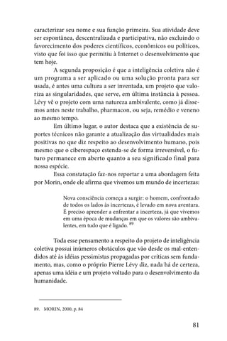 caracterizar seu nome e sua função primeira. Sua atividade deve
ser espontânea, descentralizada e participativa, não excluindo o
favorecimento dos poderes científicos, econômicos ou políticos,
visto que foi isso que permitiu à Internet o desenvolvimento que
tem hoje.
        A segunda proposição é que a inteligência coletiva não é
um programa a ser aplicado ou uma solução pronta para ser
usada, é antes uma cultura a ser inventada, um projeto que valo-
riza as singularidades, que serve, em última instância à pessoa.
Lévy vê o projeto com uma natureza ambivalente, como já disse-
mos antes neste trabalho, pharmacon, ou seja, remédio e veneno
ao mesmo tempo.
        Em último lugar, o autor destaca que a existência de su-
portes técnicos não garante a atualização das virtualidades mais
positivas no que diz respeito ao desenvolvimento humano, pois
mesmo que o ciberespaço estenda-se de forma irreversível, o fu-
turo permanece em aberto quanto a seu significado final para
nossa espécie.
        Essa constatação faz-nos reportar a uma abordagem feita
por Morin, onde ele afirma que vivemos um mundo de incertezas:

             Nova consciência começa a surgir: o homem, confrontado
             de todos os lados às incertezas, é levado em nova aventura.
             É preciso aprender a enfrentar a incerteza, já que vivemos
             em uma época de mudanças em que os valores são ambiva-
             lentes, em tudo que é ligado. 89

        Toda esse pensamento a respeito do projeto de inteligência
coletiva possui inúmeros obstáculos que vão desde os mal-enten-
didos até às idéias pessimistas propagadas por críticas sem funda-
mento, mas, como o próprio Pierre Lévy diz, nada há de certeza,
apenas uma idéia e um projeto voltado para o desenvolvimento da
humanidade.



89. MORIN, 2000, p. 84


                                                                     81
 