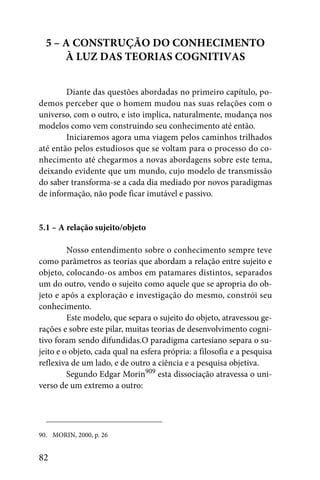 5 – A CONSTRUÇÃO DO CONHECIMENTO
      À LUZ DAS TEORIAS COGNITIVAS


        Diante das questões abordadas no primeiro capítulo, po-
demos perceber que o homem mudou nas suas relações com o
universo, com o outro, e isto implica, naturalmente, mudança nos
modelos como vem construindo seu conhecimento até então.
        Iniciaremos agora uma viagem pelos caminhos trilhados
até então pelos estudiosos que se voltam para o processo do co-
nhecimento até chegarmos a novas abordagens sobre este tema,
deixando evidente que um mundo, cujo modelo de transmissão
do saber transforma-se a cada dia mediado por novos paradigmas
de informação, não pode ficar imutável e passivo.


5.1 – A relação sujeito/objeto

         Nosso entendimento sobre o conhecimento sempre teve
como parâmetros as teorias que abordam a relação entre sujeito e
objeto, colocando-os ambos em patamares distintos, separados
um do outro, vendo o sujeito como aquele que se apropria do ob-
jeto e após a exploração e investigação do mesmo, constrói seu
conhecimento.
         Este modelo, que separa o sujeito do objeto, atravessou ge-
rações e sobre este pilar, muitas teorias de desenvolvimento cogni-
tivo foram sendo difundidas.O paradigma cartesiano separa o su-
jeito e o objeto, cada qual na esfera própria: a filosofia e a pesquisa
reflexiva de um lado, e de outro a ciência e a pesquisa objetiva.
         Segundo Edgar Morin909 esta dissociação atravessa o uni-
verso de um extremo a outro:




90. MORIN, 2000, p. 26


82
 