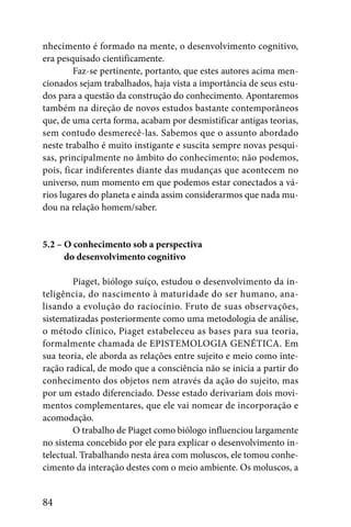 nhecimento é formado na mente, o desenvolvimento cognitivo,
era pesquisado cientificamente.
        Faz-se pertinente, portanto, que estes autores acima men-
cionados sejam trabalhados, haja vista a importância de seus estu-
dos para a questão da construção do conhecimento. Apontaremos
também na direção de novos estudos bastante contemporâneos
que, de uma certa forma, acabam por desmistificar antigas teorias,
sem contudo desmerecê-las. Sabemos que o assunto abordado
neste trabalho é muito instigante e suscita sempre novas pesqui-
sas, principalmente no âmbito do conhecimento; não podemos,
pois, ficar indiferentes diante das mudanças que acontecem no
universo, num momento em que podemos estar conectados a vá-
rios lugares do planeta e ainda assim considerarmos que nada mu-
dou na relação homem/saber.


5.2 – O conhecimento sob a perspectiva
5.2 – do desenvolvimento cognitivo

        Piaget, biólogo suíço, estudou o desenvolvimento da in-
teligência, do nascimento à maturidade do ser humano, ana-
lisando a evolução do raciocínio. Fruto de suas observações,
sistematizadas posteriormente como uma metodologia de análise,
o método clínico, Piaget estabeleceu as bases para sua teoria,
formalmente chamada de EPISTEMOLOGIA GENÉTICA. Em
sua teoria, ele aborda as relações entre sujeito e meio como inte-
ração radical, de modo que a consciência não se inicia a partir do
conhecimento dos objetos nem através da ação do sujeito, mas
por um estado diferenciado. Desse estado derivariam dois movi-
mentos complementares, que ele vai nomear de incorporação e
acomodação.
        O trabalho de Piaget como biólogo influenciou largamente
no sistema concebido por ele para explicar o desenvolvimento in-
telectual. Trabalhando nesta área com moluscos, ele tomou conhe-
cimento da interação destes com o meio ambiente. Os moluscos, a


84
 