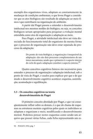 exemplo dos organismos vivos, adaptam-se constantemente às
mudanças de condições ambientais, o que levou Piaget a conside-
rar que os atos biológicos são resultado de adaptação ao meio fí-
sico e que contribuem na organização do ambiente.
        A partir daí Piaget passou a entender o desenvolvimento
intelectual nos mesmos moldes do biológico, ou seja, os conceitos
biológicos seriam apropriados para pesquisar a evolução mental
entendida como atos de organização e adaptação ao meio.
        Para Piaget, a atividade intelectual não deve ser vista dis-
sociada do funcionamento total do organismo da mesma forma
que o processo de organização não deve estar separada do pro-
cesso da adaptação:

             Do ponto de vista biológico, a organização é inseparável da
             adaptação: eles são dois processos complementares de um
             único mecanismo, sendo que o primeiro é o aspecto interno
             do ciclo do qual a adaptação constitui o aspecto externo.92

        Quatro conceitos cognitivos básicos são necessários para
entender o processo de organização e adaptação intelectual, sob o
ponto de vista de Piaget, e usados para explicar por que e de que
modo o desenvolvimento cognitivo acontece: esquema, assimila-
ção, acomodação e equilibração.


5.3 – Os conceitos cognitivos na teoria
5.3 – desenvolvimentista de Piaget

       O primeiro conceito abordado por Piaget, e que vai conse-
qüentemente influir sobre os demais, é o que ele chama de esque-
mas ou estruturas mentais cognitivas pelos quais os indivíduos se
adaptam e organizam o meio, modificando o desenvolvimento
mental. Podemos pensar nestes esquemas como sendo um ar-
quivo que possui várias fichas, cada ficha representando um es-

92. PIAGET, 1952, pág. 7


                                                                     85
 