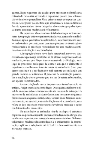 quema. Estes esquemas são usados para processar e identificar a
entrada de estímulos, deixando o organismo pronto para diferen-
ciar estímulos e generalizar. Uma criança nasce com poucos con-
ceitos e categorias e, à medida que amadurece e novos estímulos
lhe são apresentados, novas categorias vão sendo agregadas àque-
las numa contínua mudança ou refinamento.
         Os esquemas são estruturas intelectuais que se transfor-
mam à proporção que o organismo amadurece, tornando o indiví-
duo mais apto a generalizar os estímulos. O desenvolvimento inte-
lectual consiste, portanto, num contínuo processo de construção e
reconstrução e os processos responsáveis por essa mudança contí-
nua são a assimilação e a acomodação.
         A integração de um novo dado perceptual, motor ou con-
ceitual aos esquemas já existentes se dá através do processo de as-
similação, termo que Piaget toma emprestado da Biologia, aná-
logo ao processo biológico de comer, em que o alimento é
ingerido e assimilado ou transformado. A assimilação é um pro-
cesso contínuo e o ser humano está sempre assimilando um
grande número de estímulos. O processo de assimilação possibi-
lita a ampliação dos esquemas que, em vez de serem substituídos,
são apenas transformados.
         A essa criação de novos esquemas e a transformação de
antigos, Piaget chama de acomodação. Os esquemas refletem o ní-
vel de compreensão e conhecimento do mundo da criança. Os
processos de assimilação e acomodação, que tornam os esquemas
primitivos em esquemas sofisticados, tomam anos. Nenhum com-
portamento, no entanto, é só assimilação ou só acomodação, mas
reflete os dois processos embora um se evidencie mais que o outro
em determinados momentos.
         Na assimilação, os estímulos têm de se adaptar à estrutura
cognitiva da pessoa, enquanto que na acomodação esta obriga-se a
mudar seu esquema para acomodar os novos estímulos. O desen-
volvimento, resultado da acomodação, e o crescimento, da assimi-
lação, explicam a adaptação intelectual e o desenvolvimento das
estruturas mentais.


86
 