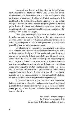 La experiencia docente y de investigación de los Profeso-
res Carlos Henrique Medeiros e Maria Lucia Gomes, han permi-
tido la elaboración de este libro, con el objeto de introducir a los
profesores y profesionistas de diferentes disciplinas al estudio de la
problemática del conocimiento, el ciberespacio y el uso de las tec-
nologías. Además brindan a grandes rasgos sugerencias desde el
punto de vista del aprendizaje y la enseñanza constructivista, cog-
noscitiva e interactiva para facilitar el tránsito de paradigmas edu-
cativos hacia una sociedad digital.
         Como ello, no es simple, mencionan los escollos principa-
les y algunas sugerencias que faciliten a los docentes, darse cuenta
de estos cambios culturales vertiginosos, para crear conciencia en
cómo se podría poner en practica el aprendizaje y la enseñanza
para el logro de un verdadero conocimiento.
         En Educação e Ciberespaço, los autores exponen en forma
clara y amena, una discusión del conocimiento humano, así como
un breve recorte de algunas de las teorías del aprendizaje que
apoyan para el estudio de las comunidades y ambientes de apren-
dizaje virtual. Se aborda el tema del ciberespacio de manera polé-
mica. Empero, a diferencia de otros libros, el presente aborda la
construcción del conocimiento a la luz de las teorías cognitivas
desde una perspectiva epistemológica crítica, con la cual buscan
que las personas interesadas en la producción del conocimiento
experimenten otras formas de enseñar y aprender. Lo anterior
permite, sin lugar a dudas, superar los planteamientos tradiciona-
les e introducir una conducta autónoma del aprendizaje.
         El presente libro es un importante esfuerzo de sistematizar
la importancia de la educación en el ambiente cibernético, lo cual
permite efectuar una revisión innovadora de la enseñanza-apren-
dizaje, por lo que será, sin duda, una obra de suma utilidad en el
ámbito educativo.

                                    Dra. Martha Vergara Fregoso
                                    Profesora-Investigadora de la
                       Universidad de Guadalajara, Jalisco-México


6
 