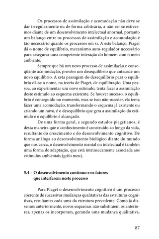 Os processos de assimilação e acomodação não deve se
dar irregularmente ou de forma arbitrária, a não ser se estiver-
mos diante de um desenvolvimento intelectual anormal, portanto
um balanço entre os processos de assimilação e acomodação é
tão necessário quanto os processos em si. A este balanço, Piaget
dá o nome de equilíbrio, mecanismo auto-regulador necessário
para assegurar uma competente interação do homem com o meio
ambiente.
        Sempre que há um novo processo de assimilação e conse-
qüente acomodação, provém um desequilíbrio que antecede um
novo equilíbrio. A esta passagem do desequilíbrio para o equilí-
brio dá-se o nome, na teoria de Piaget, de equilibração. Uma pes-
soa, ao experimentar um novo estímulo, tenta fazer a assimilação
deste estímulo ao esquema existente. Se houver sucesso, o equilí-
brio é conseguido no momento, mas se isso não suceder, ela tenta
fazer uma acomodação, transformando o esquema já existente ou
criando um novo, é o desequilíbrio que gera a assimilação do estí-
mulo e o equilíbrio é alcançado.
        De uma forma geral, e segundo estudos piagetianos, é
desta maneira que o conhecimento é construído ao longo da vida,
resultante do crescimento e do desenvolvimento cognitivo. De
forma análoga ao desenvolvimento biológico diante do mundo
que nos cerca, o desenvolvimento mental ou intelectual é também
uma forma de adaptação, que está intrinsecamente associada aos
estímulos ambientais (grifo meu).


5.4 – O desenvolvimento contínuo e os fatores
5.4 – que interferem neste processo

         Para Piaget o desenvolvimento cognitivo é um processo
coerente de sucessivas mudanças qualitativas das estruturas cogni-
tivas, resultantes cada uma da estrutura precedente. Como já dis-
semos anteriormente, novos esquemas não substituem os anterio-
res, apenas os incorporam, gerando uma mudança qualitativa.


                                                               87
 