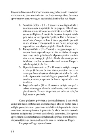 Essas mudanças no desenvolvimento são graduais, não irrompem
de repente e, para entender o crescimento cognitivo, devemos
apresentar os quatro estágios seqüenciais instituídos por Piaget :

       1- Sensório-motor – ( 0 – 2 anos) – é o estágio desde o
          nascimento até a aquisição da linguagem. O bebê assi-
          mila mentalmente o meio-ambiente através dos refle-
          xos neurológicos. A noção de espaço e tempo é criada
          pela ação. A inteligência é prática. Por reflexo a cri-
          ança ‘mama’ o que ele leva à boca, pega tudo que está
          ao seu alcance e vê o que está na sua frente, até que seja
          capaz de ver um objeto, pegá-lo e levá-lo à boca.
       2- Pré-operatório – ( 2 – 7 anos) – estágio em que a cri-
          ança se torna capaz de representar mentalmente o que
          ocorre no meio, priorizando alguns aspectos e outros
          não, numa percepção global. Ainda não consegue es-
          tabelecer relações e é centrada em si mesma. É o perí-
          odo da aquisição da fala.
       3- Operatório-concreto – ( 7 – 11 anos) – estágio em que
          a criança já é capaz de executar operações concretas,
          consegue fazer relações e abstrações de dados da reali-
          dade. Apresenta sinais de lógica, própria do período
          escolar, e começa a pensar de forma organizada e sis-
          temática.
       4- Lógico-formal – (11 – 15 anos) – estágio no qual a
          criança consegue abstrair totalmente, realiza opera-
          ções formais. É capaz de pensar em todas as relações
          logicamente possíveis.

        Como pudemos perceber, o desenvolvimento é concebido
como um fluxo contínuo em que um estágio abre as portas para o
estágio posterior, num processo cumulativo, integrando às etapas
anteriores novas aquisições. A proposta de idade instituída nos di-
ferentes estágios não deve ser considerada como fixa. Eles apenas
apresentam o comportamento intelectual esperado num desenvol-
vimento típico ou normal, de acordo com os estudos de Piaget.
        É o próprio Piaget que esclarece:


88
 