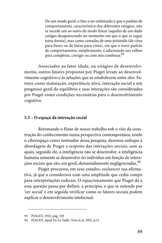 De um modo geral, o fato a ser enfatizado é que o padrão de
              comportamento, característico dos diferentes estágios, não
              se sucede um ao outro de modo linear (aqueles de um dado
              estágio desaparecendo no momento em que o que se segue
              toma forma), mas como camadas de uma pirâmide (de cima
              para baixo ou de baixo para cima), em que o novo padrão
              de comportamento, simplesmente, é adicionado aos velhos
              para completar, corrigir ou com eles combinar.93

        Associados ao fator idade, ou estágios de desenvolvi-
mento, outros fatores propostos por Piaget levam ao desenvol-
vimento cognitivo e às relações que se estabelecem entre eles. Fa-
tores como maturação, experiência ativa, interação social e um
progresso geral do equilíbrio e suas interações são considerados
por Piaget como condições necessárias para o desenvolvimento
cognitivo.


5.5 – O espaço da interação social

         Retomando o fluxo de nosso trabalho sob o viés da cons-
trução do conhecimento numa perspectiva contemporânea, tendo
o ciberespaço como norteador dessa pesquisa, daremos enfoque à
abordagem de Piaget a respeito das interações sociais, sem as
quais, segundo ele, a inteligência não se desenvolve: a inteligência
humana somente se desenvolve no indivíduo em função de intera-
ções sociais que são, em geral, demasiadamente negligenciadas.94
         Piaget procurou, em seus estudos, esclarecer sua afirma-
tiva, já que a considerava com uma amplitude que cedia campo
para interpretações radicais. O equacionamento que Piaget dá a
essa questão passa por definir, a princípio, o que se entende por
‘ser social’ e em seguida verificar como os fatores sociais podem
explicar o desenvolvimento intelectual.



93. PIAGET, 1952, pág. 329
94. PIAGET, Apud De La Taille, Yves et al, 1992, p.11


                                                                      89
 