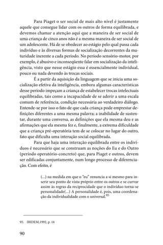 Para Piaget o ser social de mais alto nível é justamente
aquele que consegue lidar com os outros de forma equilibrada, e
devemos chamar a atenção aqui que a maneira de ser social de
uma criança de cinco anos não é a mesma maneira de ser social de
um adolescente. Há de se obedecer ao estágio pelo qual passa cada
indivíduo e às diversas formas de socialização decorrentes da ma-
turidade inerente a cada período. No período sensório-motor, por
exemplo, é abusivo e inconseqüente falar em socialização da inteli-
gência, visto que nesse estágio essa é essencialmente individual,
pouco ou nada devendo às trocas sociais.
        É a partir da aquisição da linguagem que se inicia uma so-
cialização efetiva da inteligência, embora algumas características
desse período impeçam a criança de estabelecer trocas intelectuais
equilibradas, tais como a incapacidade de se aderir a uma escala
comum de referência, condição necessária ao verdadeiro diálogo.
Entende-se por isso o fato de que cada criança pode emprestar de-
finições diferentes a uma mesma palavra; a inabilidade de susten-
tar, durante uma conversa, as definições que ela mesma deu e as
afirmações que ela mesma fez e, finalmente, a extrema dificuldade
que a criança pré-operatória tem de se colocar no lugar do outro,
fato que dificulta uma interação social equilibrada.
        Para que haja uma interação equilibrada entre os indiví-
duos é necessário que se construam as noções do Eu e do Outro
(período operatório-concreto) que, para Piaget e outros, devem
ser edificadas conjuntamente, num longo processo de diferencia-
ção. Com efeito, é

             (...) na medida em que o “eu” renuncia a si mesmo para in-
             serir seu ponto de vista próprio entre os outros e se curvar
             assim às regras da reciprocidade que o indivíduo torna-se
             personalidade(...) A personalidade é, pois, uma coordena-
             ção da individualidade com o universal.95




95. IBIDEM,1992, p. 16


90
 